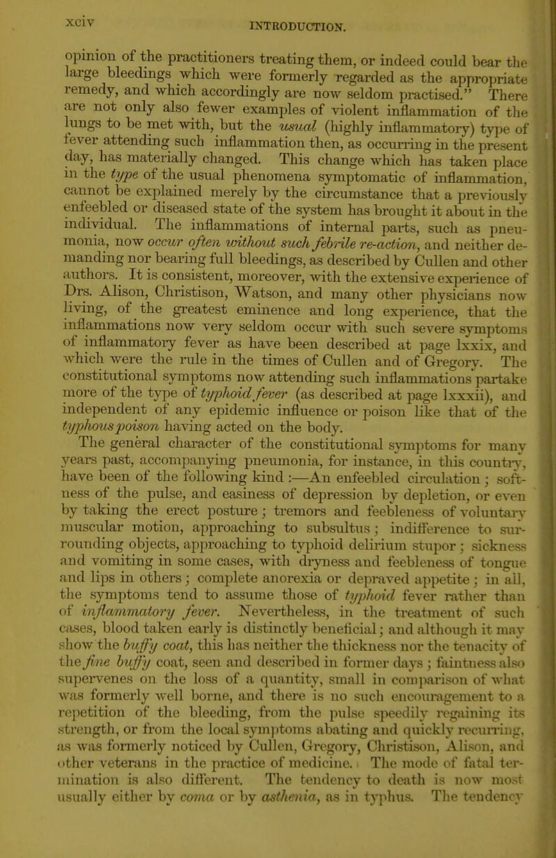 INTRODUCTION. opinion of the practitioners treating them, or indeed could bear the large bleedings which were formerly regarded a.s the appropriate remedy, and which accordingly are now seldom practised. There are not only also fewer examples of violent inflammation of the lungs to be met with, but the usual (highly inflammatory) type of fever attending such inflammation then, as occurring in the present day, has materially changed. This change which has taken place in the type of the usual phenomena symptomatic of inflammation, cannot be explained merely by the circumstance that a previously enfeebled or diseased state of the system has brought it about in the individual. The inflammations of internal pai-ts, such as pneu- monia, now occur often unthout such febnle re-action, and neither de- manding nor bearing full bleedings, as described by Cullen and other authors. It is consistent, moreover, with the extensive experience of Drs. Alison, Christison, Watson, and many other physicians now living, of the gi-eatest eminence and long experience, that the inflammations now very seldom occur with such severe symptoms of inflammatoiy fever as have been described at page Ixxix, and which were the rule in the times of Cullen and of Gregory. The constitiitional symptoms now attending such inflammationspai-take more of the type of typlioid fever (as described at page Ixxxii), and independent of any epidemic influence or poison like that of the tyjjliouspoison having acted on the body. The general character of the constitutional symptoms for many years past, accompanying pneumonia, for instance, in this countiy, have been of the following kind :—An enfeebled circulation; soft- ness of the pulse, and easiness of depression by depletion, or even by taking the erect posture; tremors and feebleness of voluntaiy muscular motion, approaching to subsultus; indifierence to sur- rounding objects, approaching to tyjihoid delirium stupor; sickness and vomiting in some cases, witli dryness and feebleness of tongue and lips in others; complete anorexia or depraved appetite; in all, the symptoms tend to assume those of typhoid fever rather than of inflamimatory fever. Nevertheless, in the treatment of such cases, blood taken early is distinctly beneficial; and although it may sliow the bvffy coat, this has neither the tliickness nor the tenacity of the fine bvffy coat, seen and desci-ibed in former days ; faintness also Kupei-venes on the loss of a quantity, small in comjiarison of what was formerly well borne, and there is no such encouragement to a repetition of the bleeding, from the {lulse speedily regjiining its strength, or from the local symptoms abating and quickly recuiTing, ius was fonnerly noticed by Cullen, Gregoiy, ChristLson, Alison, and t)ther veterans in the practice of medicine. The mode of fatal ter- mination is also different. The tendency to death is now most usually cither by coma or by asthenia, as in typhus. The tendency