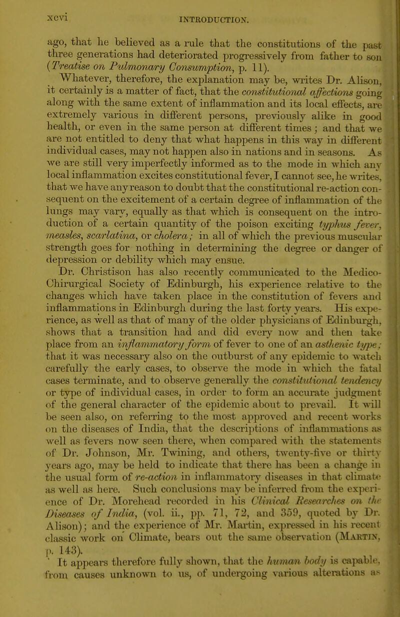ago, that he believed as a rule that the constitutions of the past tliree generations had deteriorated progressively from father to son {Treatise on Pulmonwry Consumption, p. 11). Whatever, therefore, the explanation may be, wiites Dr. Alison, it certainly is a matter of fact, that the constitutional affections going along with the same extent of inflammation and its local efiects, are extremely various in different persons, previously alike in good health, or even in the same person at different times ; and that we are not entitled to deny that what happens in this way in different individual cases, may not happen also in nations and in seasons. As we are still very imperfectly informed as to the mode in which any local inflammation excites constitutional fever, I cannot see, he writes, that we have any reason to doubt that the constitutional re-action con- sequent on the excitement of a certain degi'ee of inflammation of the lungs may vary, equally as tliat which is consequent on the intro- duction of a certain quantity of the poison exciting typhus fever, measles, scarlatina, or cholera; in all of which the previous muscular strength goes for nothing in determining the degree or danger of depression or debility which may ensue. Dr. Christison has also recently communicated to the Medico- Ohirargical Society of Edinburgh, liis experience relative to the changes which have taken place in the con.stitution of fevers and inflammations in Edinbiu-gh during the last forty years. His expe- rience, as well as that of many of the older physicians of Edinbm-gh, shows that a transition had and did eveiy now and then take place from an inflammatwy form of fever to one of an astltenic type : that it was necessary also on the outburst of any epidemic to watch carefully the early cases, to observe the mode in which tlie fatal cases tenninate, and to observe generally the constitutional tendeticy or type of individual cases, in order to form an accurate judgment of the general character of the epidemic aboiit to prevail. It will be seen also, on i-eferring to the most approved and recent works on the diseases of India, that the descriptions of inflammations a^ well as fevers now seen there, when compared ^^^tll the statements of Dr. Johnson, Mr. Twining, and othei-s, twenty-five or thirty 3'ears ago, may be held to indicate that there has been a change in the usual form of re-action in inflammatoiy diseases in that climate as well as here. Such conclusions may be infei'red from the ex])eri- ence of Dr. Morehead recorded in his Clinical Researches on the Diseases of India, (vol. ii., pp. 71, 72, and 359, quoted hj Dr. Alison); and the experience of Mr. Martin, expres.sed in his recent classic work on Climate, bears out the same observation (Martin, p. 143).  It appears therefore fidly showi, that the human body is cajmble. from causes unknown to us, of undergoing various alterations