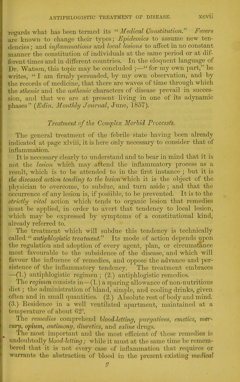 ANTIPHLOGISTIC TREATMENT OF DISEASE. XCVU regards what has been termed its Medical Constitution Fevers are known to change their types; Epidemics to assume new.ten- dencies ; and infiamimttions and local lesions to affect in no constant manner the constitution of individuals at the same period or at dif- ferent times and in different countries. In the eloquent language of Dr. Watson, this topic may be concluded ;— for my own part, he wi-ites, I am fii-mly persuaded, by my own observation, and by the records of medicine, that there are waves of time through which the stJienic and the asthenic chai-acters of disease prevail in succes- sion, and that we are at present living in one of its adynamic phases (Edin. Monthly Jownal, June, 1857). Treatment of the Complex Morbid Processes. The general treatment of the febrile state having been already indicated at page xlviii, it is here only necessary to consider that of inflammation. It is necessary clearly to understand and to bear in mind that it is not the lesion which may attend the ioflammatory process as a result, which is to be attended to in the fii'st instance ; but it is the diseased action tending to the lesion which it is the object of the physician to overcome, to subdue, and tm-n aside; and that the occim-ence of any lesion is, if possible, to be prevented. It is to the strictly vital action which tends to organic lesion that remedies must be applied, in order to avert that tendency to local lesion, which may be expressed by symptoms of a constitutional kind, already referred to. The treatment which will subdue this tendency is technically called antiphlogistic treatment. Its mode of action depends upon the regulation and adoption of every agent, plan, or circumstance most favourable to the subsidence of the disease, and which will favour the influence of remedies, and ojjpose the advance and per- sistence of the inflammatoiy tendency. The treatment embi-aces —(1.) antiphlogistic regimen; (2.) antiphlogistic remedies. The regimen consists in—(1.) a sparing allowance of non-nutritious diet; the administration of bland, simple, and cooling drinks, given often and in small quantities. (2.) Absolute rest of body and mind. (3.) Residence in a well ventilated apartment, maintained at a temperature of about 62°. The remedies comprehend blood-letting, purgatives, emetics, mei'- cury, opium, antimony, diuretics, and saline drugs. The most important and the most efficient of these remedies is undoubtedly blood-letting; while it must at the same time be remem- bered that it is not eveiy case of inflammation that requires or warrants the abstraction of blood in the present existing medical 0