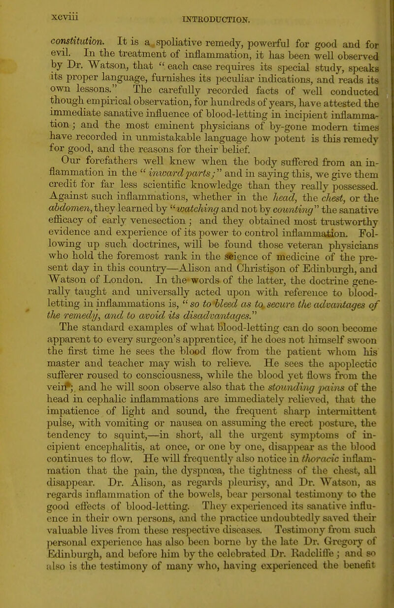 INTRODUCTION. constitution. It is a spoliative remedy, powerful for good and for evil. In the treatment of inflammation, it has been well observed by Dr. Watson, that  each case requii-es its special study, speaks its proper language, furnishes its peculiar indications, and reads its own lessons. The carefully recorded facts of well conducted though empirical observation, for hundreds of years, have attested the immediate sanative influence of blood-letting in incipient inflamma- tion ; and the most eminent physicians of by-gone modern times have recorded in unmistakable language how potent is this remedy for good, and the reasons for their belief Our forefathers well knew when the body suffered from an in- flammation in the  inward pa/rts; and in saying this, we give them credit for far less scientific knowledge than they really possessed. Against such inflammations, Avhether in the head, the chest, or the abdomen, they learned by watching and not by counting the sanative efficacy of early venesection ; and they obtained most tnistworthy evidence and experience of its power to control inflammation. Fol- lowing up such doctrines, will be found those veteran physicians who hold the foremost rank in the *ience of medicine of the pre- sent day in this country—Alison and Christison of Edinburgh, and Watson of London. In the words of the latter, the doctrine gene- rally taught and universally acted upon with reference to blood- letting in inflammations is,  so to 'bleed as to, secure tlie advantages of the remedy, and to avoid its disadva/ntages. The standard examples of what blood-letting can do soon become apparent to eveiy surgeon's apprentice, if he does not liimself swoon the first time he sees the blood flow from the patient whom his master and teacher may wish to relieve. He sees the apoplectic suflTerer roused to consciousness, while the blood yet flows from the veii^; and he will soon observe also that the stouiuling 2iains of the head in cephalic inflammations are immediately relieved, that the impatience of light and sound, the frequent sharp intennittent pulse, with voDoiting or nausea on assuming the erect posture, the tendency to squint,—in short, all the ui-gent symptoms of in- cipient encephalitis, at once, or one by one, disappear as the blood continues to flow. He will frequently also notice in tJioracic inflam- mation that the pain, the dyspnaa, the tightness of the chest, all disappear. Dr. Alison, as regards pleiuisy, and Dr. Watson, as regards inflammation of the bowels, bear jxii-sonal testimony to the good effects of blood-letting. They experienced its sanative influ- ence in their own persons, and the practice imdoubtedly saved tlieir valuable lives from these respective diseases. Testimony from such personal experience has also been borne by the late Dr. Gregory of Edinburgh, and before him by the celcbmted Dr. Radcliffe; and so also is the testimony of many who, having experienced the benefit