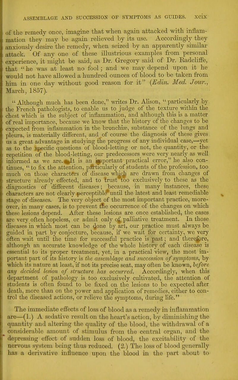 of the remedy once, imagine that when again attacked with inflam- mation they may be again relieved by its use. Accordingly they anxionsly desire the remedy, when seized by an apparently similar attack. Of any one of these illustrious examples from personal I experience, it might be said, as Dr. Gregory said of Dr. Radcliffe, that  he was at least no fool; and we may depend upon it he would not have allowed a hundi-ed ounces of blood to be taken fi-om him in one day without good reason for it {Eclin. Med. Jour., March, 1857).  Although much has been done, writes Dr. Alison, particularly by the French pathologists, to enable us to judge of the texture within the chest which is the subject of idiammation, and although this is a matter of real importance, because we know that the history of the changes to be expected fi-om inflammation in the bronchise, substance of the lungs and pleura, is materially different, and of course the diagnosis of these gives us a great advantage in studying the progress of any individual case,—yet as to the specific questions of blood-letting or not, the quantity, or the repetition of the blood-letting, our predecessors were very nearly as well informed as we are.%It is an i|pportant practical error, he also con- tinues,  to fix the attention, p^-ticularly of students of the profession, too ; much on those characters of disease wh^q^ are drawn fi-om changes of structure ah-eady effected, and to trust too exclusively to these as the diagnostics of different diseases; because, in many instances, these characters are not clearly perceptible untH the latest and least remediable stage of diseases. The very object of the most important practice, more- over, in many cases, is to prevent tie occurrence of the changes on which these lesions depend. After these lesions are once estabhshed, the cases are very often hopeless, or admit only o^ palliative treatment. In those diseases in which most can be (Jone by art, our practice must always be guided in part by conjecture, because, if we wait for certainty, we very often wait until the time for successful practice is past; and ther^re, I although an accurate knowledge of the whole history of each disease is I essential to its proper treatment, yet, in a practical view, the most im- ! portant part of its history is the assemblage and succession of symptoms., by ' which its nature at least, if not its precise seat, may often be known, before j any decided lesion of structure has occurred. Accordingly, when this i department of pathology is too exclusively cultivated, the attention of students is often found to be fixed on the lesions to be expected after death, more than on the power and application of remedies, cither to con- trol the diseased actions, or relieve the symptoms, durmg life. The immediate effects of loss of blood as a remedy in inflammation are—^1.) A sedative result on the heart's action, by diminishing the ] quantity and altering the quality of the blood, tlie withdi-awal of a '■ considerable amoiuit of stimulus from the central organ, and the r depressing effect of sudden loss of blood, the excitability of the i nervous system being tlius reduced. (2.) The loss of blood generally has a derivative influence upon the blood in the jiart about to
