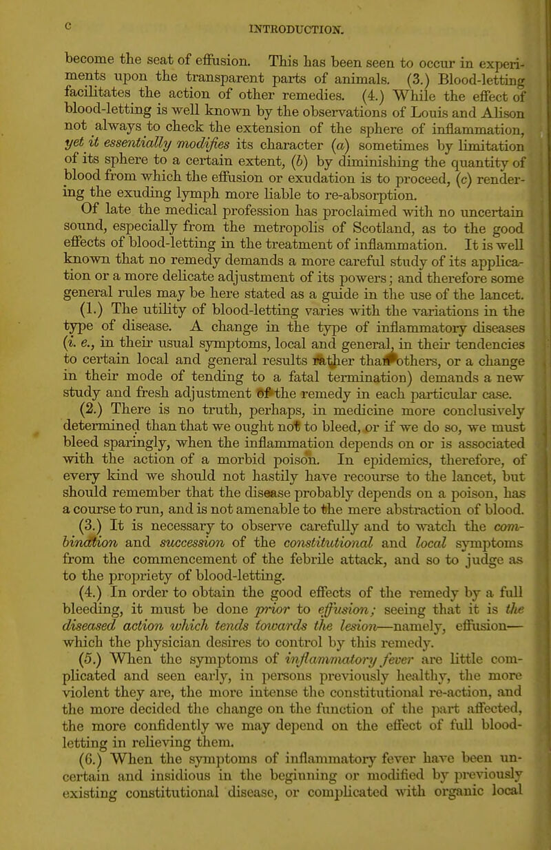 become the seat of effusion. This has been seen to occur in experi- ments upon the transparent pai-ts of animals. (3.) Blood-letting facilitates the action of other remedies. (4.) While the effect of blood-letting is well known by the observations of Louis and Alison not always to check the extension of the sphere of inflammation, yet it essentially modifies its character (a) sometimes by limitation of its sphere to a certain extent, (6) by diminishing the quantity of blood from which the effusion or exudation is to proceed, (c) render- ing the exuding lymph more liable to re-absorption. Of late the medical profession has proclaimed with no uncertain sound, especially from the metropolis of Scotland, as to the good effects of blood-letting in the treatment of inflammation. It is well known that no remedy demands a more cai-eful study of its applica- tion or a more delicate adjustment of its powers; and therefore some general rules may be here stated as a guide in tlie use of the lancet. (1.) The utility of blood-letting varies with the variations in the type of disease. A change in the type of inflammatory diseases {i. e., in their usual symptoms, local and general, in theii' tendencies to certain local and general results ili^er tha#bthers, or a change in their mode of tending to a fatal termination) demands a new study and fresh adjustment Sj^the remedy in each particular case. (2.) There is no truth, perhaps, in medicine more conclusively determined than that we oiight not to bleed, or if we do so, we must bleed sparingly, when the inflammation depends on or is associated with the action of a morbid poison. In ejjidemics, thei-efore, of every kind we should not hastily have recourse to the lancet, but should remember that the disease probably depends on a poison, has a course to run, and is not amenable to the mere abstraction of blood. (3.) It is necessary to obsei-ve carefully and to watch the com- bincttion and succession of the constitutional and local s}Tnptoms from the commencement of the febrile attack, and so to judge as to the propriety of blood-letting. (4.) In order to obtain the good effects of the remedy by a full bleeding, it must be done jyrior to efiFusion; seeing that it is tlie diseased action which tends towards tlie lesion—namely, efiusion— which the physician desires to control by this remedy. (5.) When the symptoms of inflammatory fever are little com- plicated and seen early, in persons pi-evio\isly healthy, the more violent they are, the more intense the constitutional i-e-action, and the more decided the change on the function of the part affected, the more confidently we may dejiend on the effect of full blood- letting in relieving them. (6.) When the symptoms of inflammatory fever have been un- certain and insidious in the beginning or modified by previously existing constitutional disease, or complicated with oi'ganic local