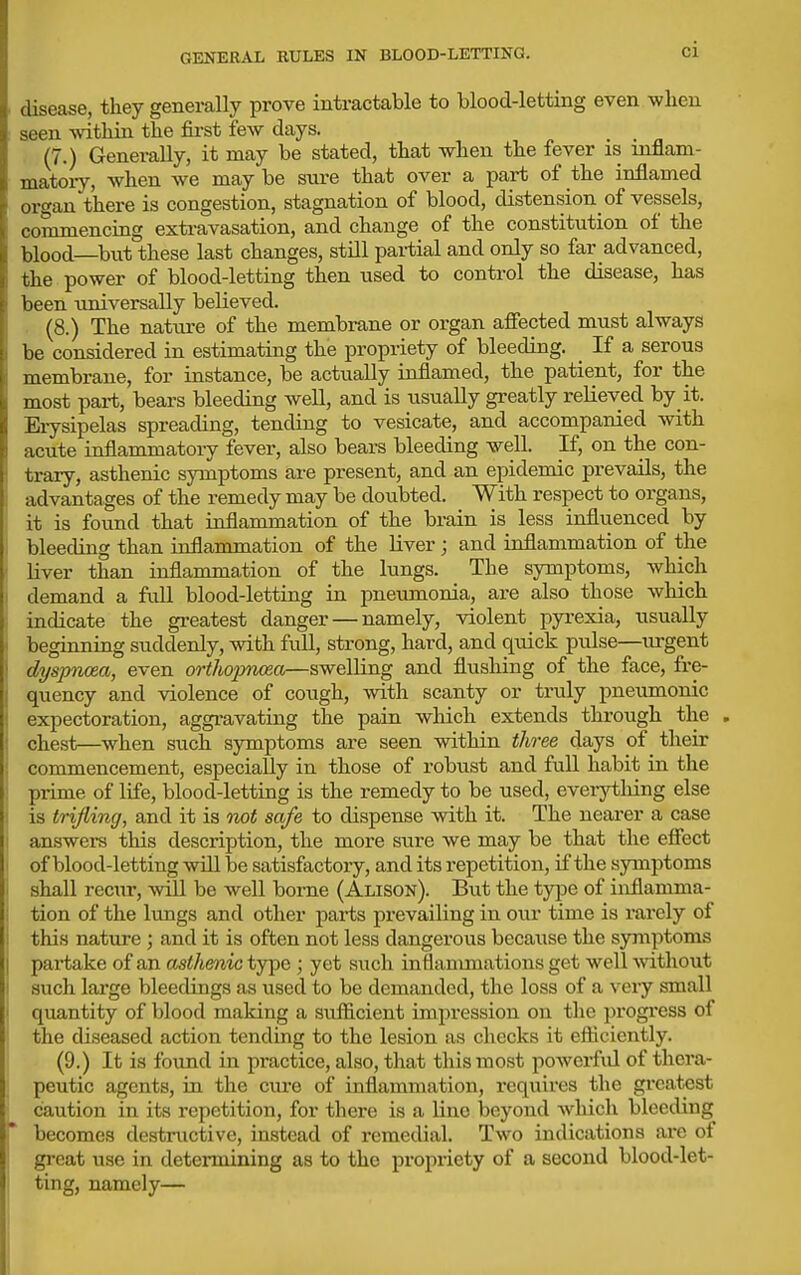 disease, they generally prove intractable to blood-letting even when seen within the fii-st few days. (7.) Generally, it may be stated, that when the fever is mflam- matoiy, when we may be sure that over a part of the inflamed organ there is congestion, stagnation of blood, distension^ of vessels, commencing extravasation, and change of the constitution of the blood—but these last changes, still pai-tial and only so far advanced, the power of blood-letting then used to control the disease, has been universally believed. (8.) The nature of the membrane or organ affected must always be considered in estimating the propriety of bleeding. If a serous membrane, for instance, be actually inflamed, the patient, for the most part, bears bleeding well, and is usually greatly relieved by it. Erysipelas spreading, tending to vesicate, and accompanied with acute inflammatory fever, also bears bleeding well. If, on the con- trary, asthenic symptoms are present, and an epidemic prevails, the advantages of the remedy may be doubted. With respect to organs, it is found that inflammation of the brain is less influenced by bleeding than inflammation of the liver; and inflammation of the liver than inflammation of the lungs. The symptoms, which demand a full blood-letting in pneumonia, are also those which indicate the gi-eatest danger — namely, violent pyi-exia, usually beginning suddenly, with full, strong, hard, and quick pulse—urgent dyspioea, even ortlioimoe,a—swelling and flushing of the face, fre- quency and violence of cough, with scanty or truly pneumonic expectoration, aggravating the para which extends through the . chest—when such symptoms are seen within three days of their commencement, especially in those of robust and full habit in the primp, of life, blood-letting is the remedy to be used, everything else is trifling, and it is not safe to dispense with it. The nearer a case answers this description, the more sure we may be that the effect of blood-letting will be satisfactory, and its repetition, if the symptoms shall recnr, mil be well borne (Alison). But the type of inflamma- tion of the lungs and other parts prevailing in our time is rarely of this nature ; and it is often not less dangerous because the symptoms pai-take of an asthenic type ; yet such intiammations get well ■without such large bleedings as used to be demanded, the loss of a veiy small quantity of blood making a sufficient impression on the progi'ess of the diseased action tending to the lesion as checks it efficiently. (9.) It is found in practice, also, that this most powerful of thera- peutic agents, in the cure of inflammation, I'equii-es the greatest caution in its repetition, for there is a line beyond which bleeding becomes destructive, instead of remedial. Two indications ai-e of gi-eat use in determining as to the propriety of a second blood-let- ting, namely—