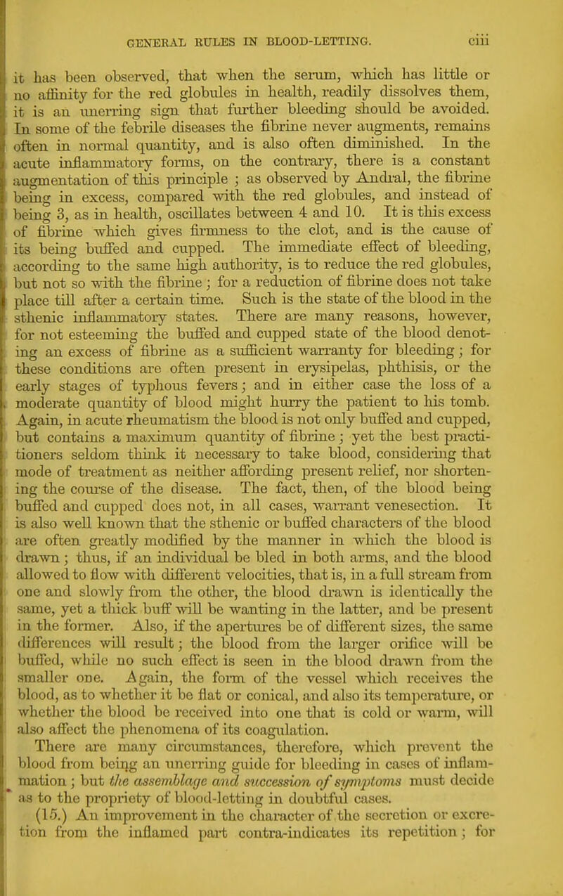 it has been observed, that when the seinim, which has little or no affinity for the red globules in health, readily dissolves them, it is an unerring sign that further bleeding should be avoided. In some of the febrile diseases the fibrine never atigments, remains often in normal quantity, and is also often diminished. In the acute inflammatory forms, on the contrary, there is a constant augmentation of this principle ; as observed by Andi-al, the fibrine being in excess, compared with the red globules, and instead of being 3, as in health, oscillates between 4 and 10. It is this excess of fibrine which gives firmness to the clot, and is the cause of its being bufied and cupped. The immediate effect of bleeding, according to the same high authority, is to reduce the red globules, but not so with the fibrine ; for a reduction of fibrine does not take place till after a certain time. Such is the state of the blood in the sthenic inflammatoiy states. There are many reasons, however, for not esteeming the buffed and cupped state of the blood denot- ing an excess of fibrine as a sufficient wan-anty for bleeding; for these conditions are often present in erysipelas, phthisis, or the early stages of typlious fevers; and in either case the loss of a moderate quantity of blood might hurry the patient to liis tomb. Again, in acute rheumatism the blood is not only btiffed and cupped, but contains a maximum quantity of fibrine; yet the best pi-acti- tioners seldom think it necessaiy to take blood, considering that mode of treatment as neither affording present relief, nor shorten- ing the com'se of the disease. The fact, then, of the blood being buffed and cupped does not, in all cases, wan-ant venesection. It is also well known that the sthenic or buffed characters of the blood are often gi-eatly modified by the manner in which the blood is drawn; thus, if an individual be bled in both arms, and the blood allowed to flow with different velocities, that is, in a full stream from one and slowly from the other, the blood di-awn is identically the same, yet a tluck buff will be wanting in the latter, and be present in the former. Also, if the apertiu-es be of different sizes, the same diffei'ences will result; the blood from the larger orifice will be buffed, while no such effect is seen in the blood cb'awn from the smaller one. Again, the form of the vessel which receives the blood, as to whether it be flat or conical, and also its temi)erature, or whether the blood be received into one that is cold or warm, will also affect the phenomena of its coagulation. There ai-e many circiunstances, therefore, which prevent the blood from bciijg an unerring guide for bleeding in cases of inflam- mation ; but the assemblage and succession of symptoms must decide as to the propriety of blood-letting in doubtful cases. (15.) An improvement in the character of the secrctiou or excre- tion from the inflamed part contra-iudicates its repetition; for