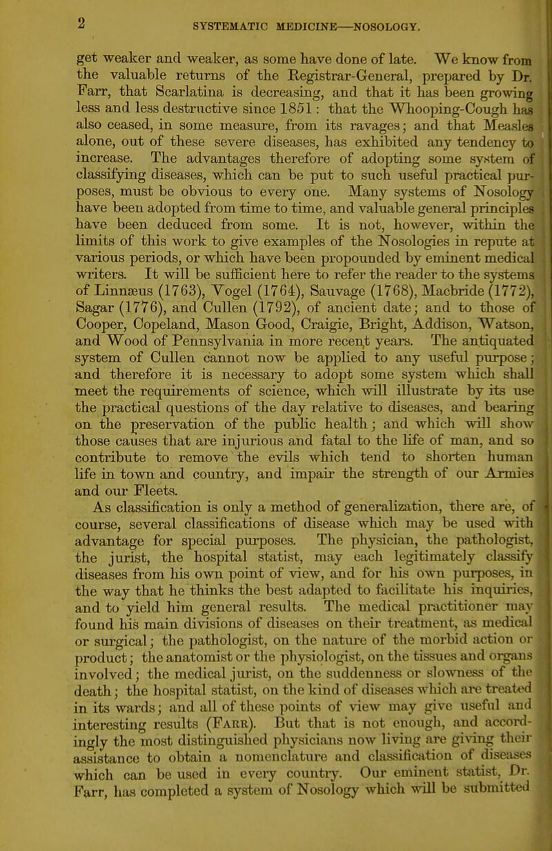 get weaker and weaker, as some have done of late. We know from the valuable returns of the Registrar-General, prepared by Dr. Farr, that Scarlatina is decreasing, and that it has been growing less and less destructive since 1851: that the Whooping-Cough has also ceased, in some measure, from its ravages; and that Measles alone, out of these severe diseases, has exhibited any tendency to increase. The advantages therefore of adopting some sy.stem of classifying diseases, which can be put to such useful practical pur- poses, must be obvious to every one. Many systems of Nosology have been adopted from time to time, and valuable general principles have been deduced from some. It is not, however, within the limits of this work to give examples of the Nosologies in repute at various periods, or which have been propounded by eminent medical writers. It will be sufficient here to refer the reader to the systems of LinniBus (1763), Yogel (1764), Sauvage (1768), Macbride (1772), Sagar (1776), and CuUen (1792), of ancient date; and to those of Cooper, Copeland, Mason Good, Craigie, Bright, Addison, Watson, and Wood of Pennsylvania in more recen,t years. The antiquated system of Cullen cannot now be applied to any useful purpose; and therefore it is necessary to adopt some system which shall meet the requirements of science, which will illustrate by its use the practical questions of the day relative to diseases, and bearing on the preservation of the public health; and which will show those causes that are injurious and fatal to the life of man, and so contribute to remove the evils which tend to shorten human life in town and country, and impair the strength of our Armie.s and om- Fleets. As classification is only a method of generalization, there are, ol' course, several classifications of disease which may be used witli advantage for special purposes. The physician, the pathologist, the jurist, the hospital statist, may each legitimately classify diseases from his own point of view, and for his own jjurposes, in the way that he thinks the best adapted to facilitate his inquiries, and to yield him general results. The medical practitioner may found his main divisions of diseases on their treatment, as medicsvl or siu'gical; the pathologist, on the nature of the morbid action oi- product; the anatomist or the physiologist, on the tissues and oipin.s involved; the medical jurist, on the suddenness or slowness of the death; the hospital statist, on the kind of diseases wliich are treated in its wards; and all of these points of view may give useful and interesting results (Farr). But that is not enough, and accord- ingly the most distinguished physicians now living are giving their assistance to obtain a nomenclature and classifioition of disease,^ which can be used in eveiy country. Our eminent statist, Dr. Farr, has completed a system of Nosology which will be submitted