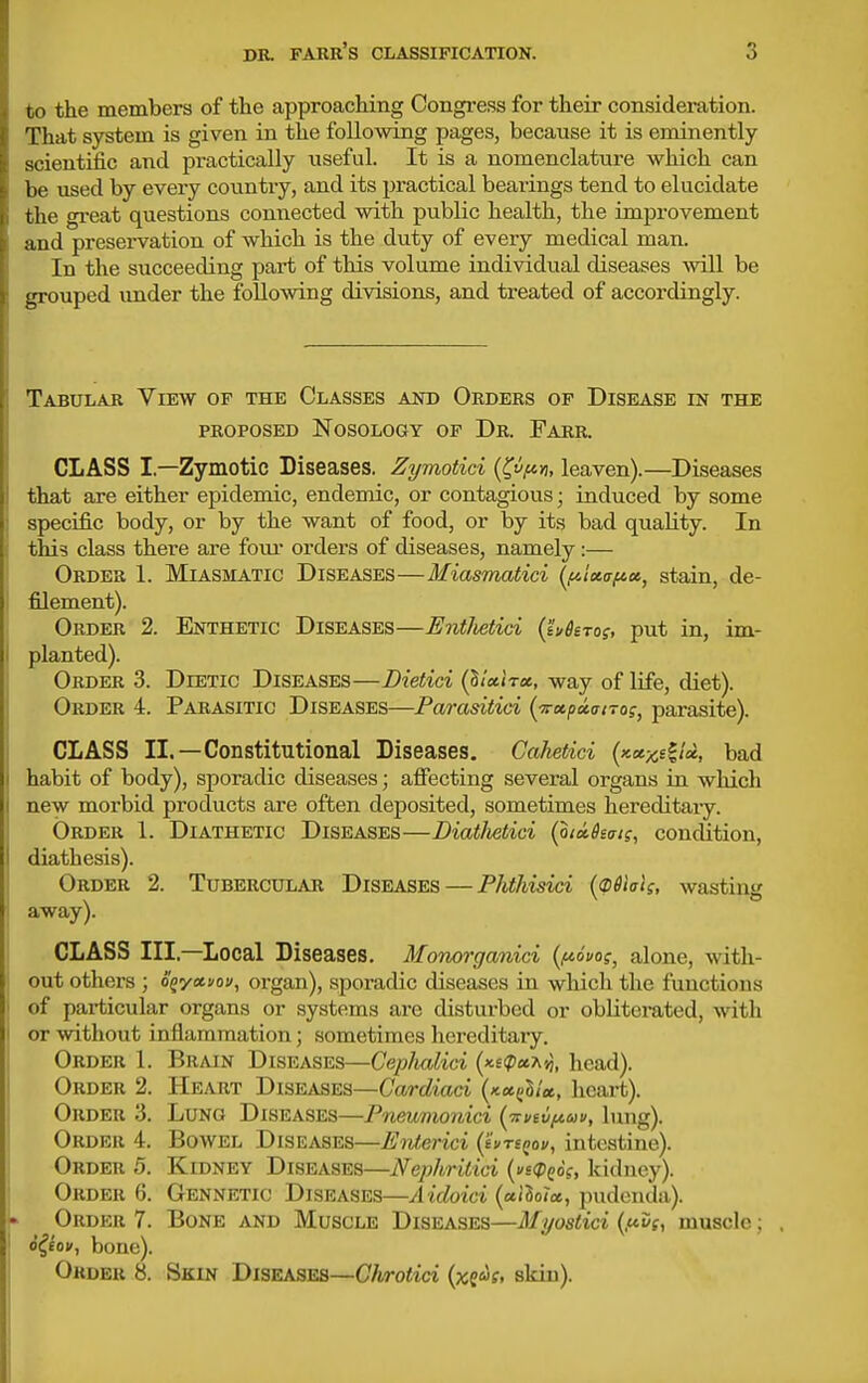 to the members of the approaching Congi-ess for their consideration. That system is given in the following pages, because it is eminently scientific and practically iiseful. It is a nomenclature which can be used by every country, and its practical bearings tend to elucidate the great questions connected with public health, the improvement and preservation of which is the duty of every medical man. In the succeeding part of this volume individual diseases will be grouped vmder the following divisions, and treated of accordingly. Tabular View of the Classes and Orders of Disease in the PROPOSED Nosology op Dr. Farr. CLASS I.—Zymotic Diseases. Zymotid {^vfiri, leaven).—Diseases 1 that are either epidemic, endemic, or contagious; induced by some ; specific body, or by the want of food, or by its bad quality. In this class there are foiu* orders of diseases, namely:— Order 1. Miasmatic Diseases—Miasmatici (^fiixafcct, stain, de- 1 filement). Order 2. Enthetic Diseases—Entlietid (ivhro?, put in, im- I planted). Order 3. Dietic Diseases—Dietici (^icclrx, way of life, diet). Order 4. Parasitic Diseases—Parasitici (TrccpuittTog, parasite). CLASS II.—Constitutional Diseases, Cahetici (icecx,s^!ct, bad habit of body), sporadic diseases; affecting several organs in which new morbid products are often deposited, sometimes hereditary. Order 1. Diathetic Diseases—Diatlietici (010.61(71;, condition, diathesis). Order 2. Tubercular Diseases — Phthisici {(pSIak, wasting away). CLASS III,—Local Diseases. Monorganici {i^ivo?, alone, with- out others ; o^yctuou, organ), sporadic diseases in which the functions of particular organs or systems arc disturbed or obliterated, with or without inflammation; sometimes hereditaiy. Order 1. Brain Diseases—Ceplutlici (x£ipaA»j, head). Order 2. Heart Diseases—Cardiaci {kk^Iiu., heart). Order 3. Lung Diseases—Pneumonici [irviiif^av, lung). Order 4. Bowel Diseases—Eoiterici {ivrsQov, intestine). Order 5. Kidney Diseases—Nephrilici {^(Dqos, kidney). Order 6. Gennetic Diseases—Aidoici {allola., pudenda). Order 7. Bone and Muscle Diseases—Mi/ostici (ftig, muscle; , o^fon, bone). Order 8. Skin Diseases—Chrotici (xs^s, skin).