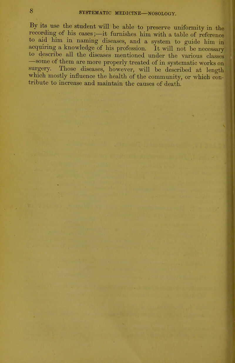 By its use the student will be able to preserve uniformity in the recording of his cases;—it furnishes him with a table of reference to aid liim in naming diseases, and a system to guide him in acquiring a knowledge of his profession. It will not be necessaiy to describe all the diseases mentioned under the various classes —some of them are more properly treated of in systematic works on surgery. Those diseases, however, will be described at length which mostly influence the health of the commrmity, or which con- tribute to increase and maintain the causes of death.
