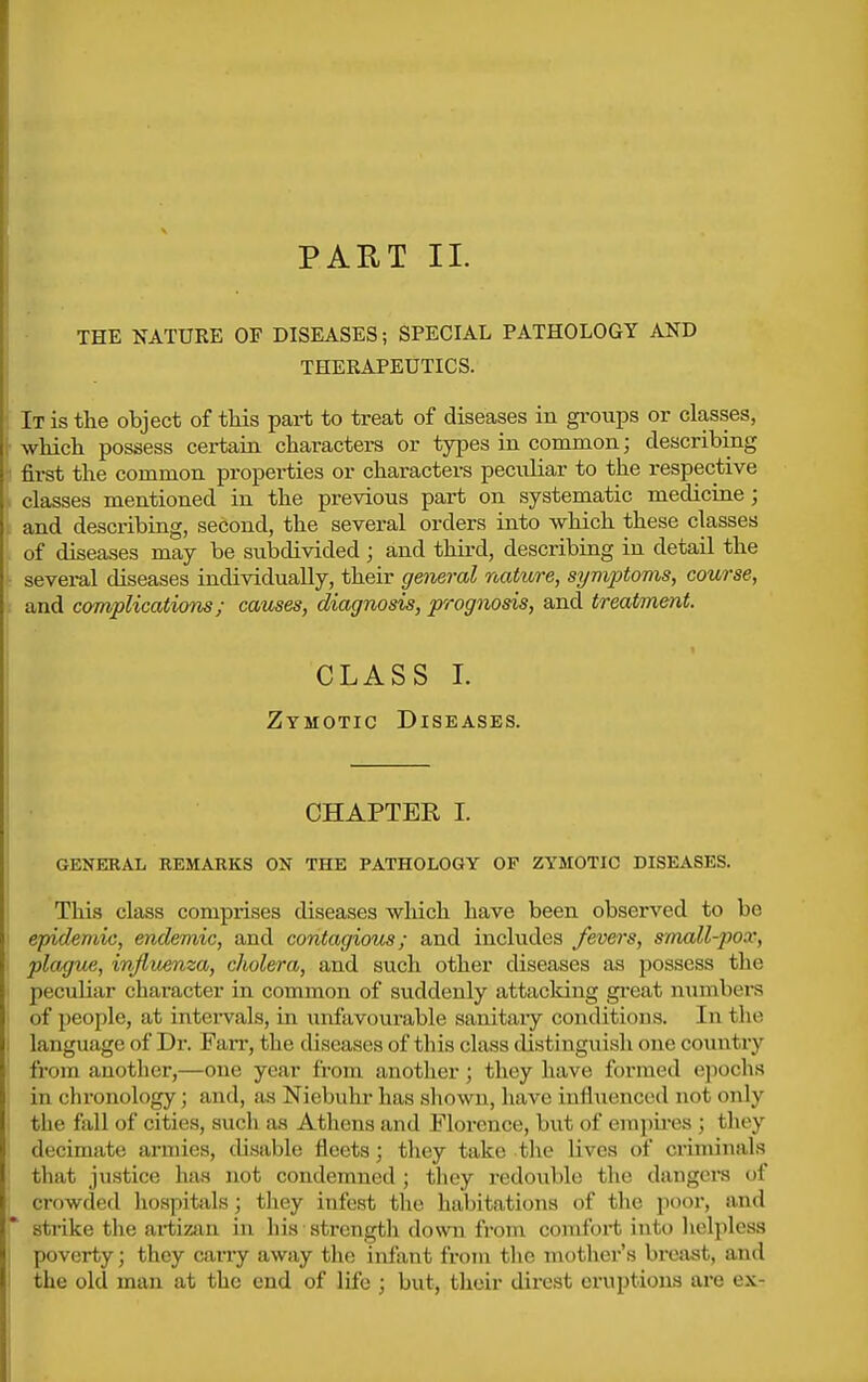 PART 11. THE NATURE OF DISEASES; SPECIAL PATHOLOGY AND THERAPEUTICS. It is the object of tMs part to treat of diseases in gi-oups or classes, whicli possess certain characters or types in common; describing first the common properties or characters peculiar to the respective classes mentioned in the previous part on systematic medicine; and describing, second, the several orders into which these classes of diseases may be subdivided ; and third, describing in detail the several diseases individually, their general nature, symptoms, course, and complications; causes, diagnosis, prognosis, and treatment. CLASS L Zymotic Diseases. CHAPTER I. GENERAL REMARKS ON THE PATHOLOGY OF ZYMOTIC DISEASES. This class comprises diseases wliich have been observed to be epidemic, endemic, and contagious; and includes fevers, smxill-pox, plague, injluema, cholera, and such other diseases as possess the peculiar character in common of suddenly attacking gi-eat numbers of people, at intei-vals, in unfavourable sanitaiy conditions. In the language of Di-. Fan-, the diseases of this class distinguish one country ft-om another,—one year from another; they have formed epochs in chronology; and, as Niebuhr has shown, have influenced not only the fall of cities, such as Athens and Florence, but of empu-es ; they decimate armies, disable fleets; they take the lives of ci'iminals that justice has not condemned ; they redouble the dangers of crowded hospitals ; they infest the haljitations of the poor, and strike the ai-tizan in his strength down from comfort into helpless poverty; they carry away the infant from tlie mothei*'s breast, and the old man at the end of life ; but, their direst eruptions are ex-