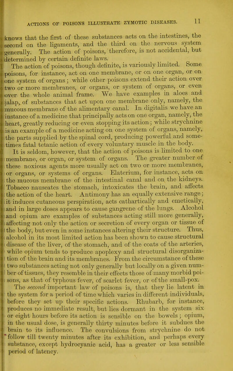 knows that the first of these substances acts on the intestines, the M-cond on the ligaments, and the third on the nervous system ,'enerally. The action of poisons, therefore, is not accidental, but letermined by certain definite laws. The action of poisons, though defiinite, is variously limited. Some Iioisons, for instance, act on one membrane, or on one organ, or on • lie system of org-ans; while other poisons extend their action over two or more membranes, or organs, or system of organs, or even over the whole animal frame. We have examples in aloes and jalap,, of substances that act iipon one membrane only, namely, the .J mucous membrane of the alimentary canal. In digitalis we have an ti instance of a medicine that principally acts on one organ, namely, the heart, greatly reducing or even stopping its action; while stryclinine is an example of a medicine acting on one system of organs, namely, the parts supplied by the spinal cord, producing powerful and some- rimes fatal tetanic action of every voluntary muscle in the body. It is seldom, however, that the action of poisons is limited to one membrane, or organ, or system of organs. The greater nimiber of t hese noxious agents more usually act on two or more membranes, or organs, or systems of organs. Elaterium, for instance, acts on i lie mucous membrane of the intestinal canal and on the kidneys. Tobacco nauseates the stomach, intoxicates the brain, and afiects t he action of the heart. Antimony has an equally extensive range; it induces cutaneous perspiration, acts cathartically and emetically, :uid in large doses appears to cause gangrene of the lungs. Alcohol .1 lid opium are examples of substances acting still more generally, itFecting not only the action or secretion of every organ or tissue of the body, but even in some instances altering their structure. Thus, alcohol in its most limited action has been shown to cause structural ilisease of the liver, of the stomach, and of the coats of the arteries, w hile opium tends to produce apoplexy and structiu-al disorganiza- tion of the brain and its membranes. From the circumstance of these two substances acting not only generally but locally on a given num- ji ber of tissues, they resemble in their effects those of many morbid poi- ! sons, as that of typhous fever, of scarlet fever, or of the small-pox. The second important law of poisons is, that they lie latent in the system for a period of time which varies in different individuals, before they set up their specific actions. Rhubarb, for instance, 1 produces no immediate result, but lies dormant in the system six j or eight hours before its action is sensible on the bowels ; opium, I in the usual dose, is generally thirty minutes before it subdues the I brain to its influence. The convulsions from strychnine do not follow till twenty minutes after its exhibition, and perhaps every substance, except hydrocyanic acid, has a greater or less sensible period of latency. i