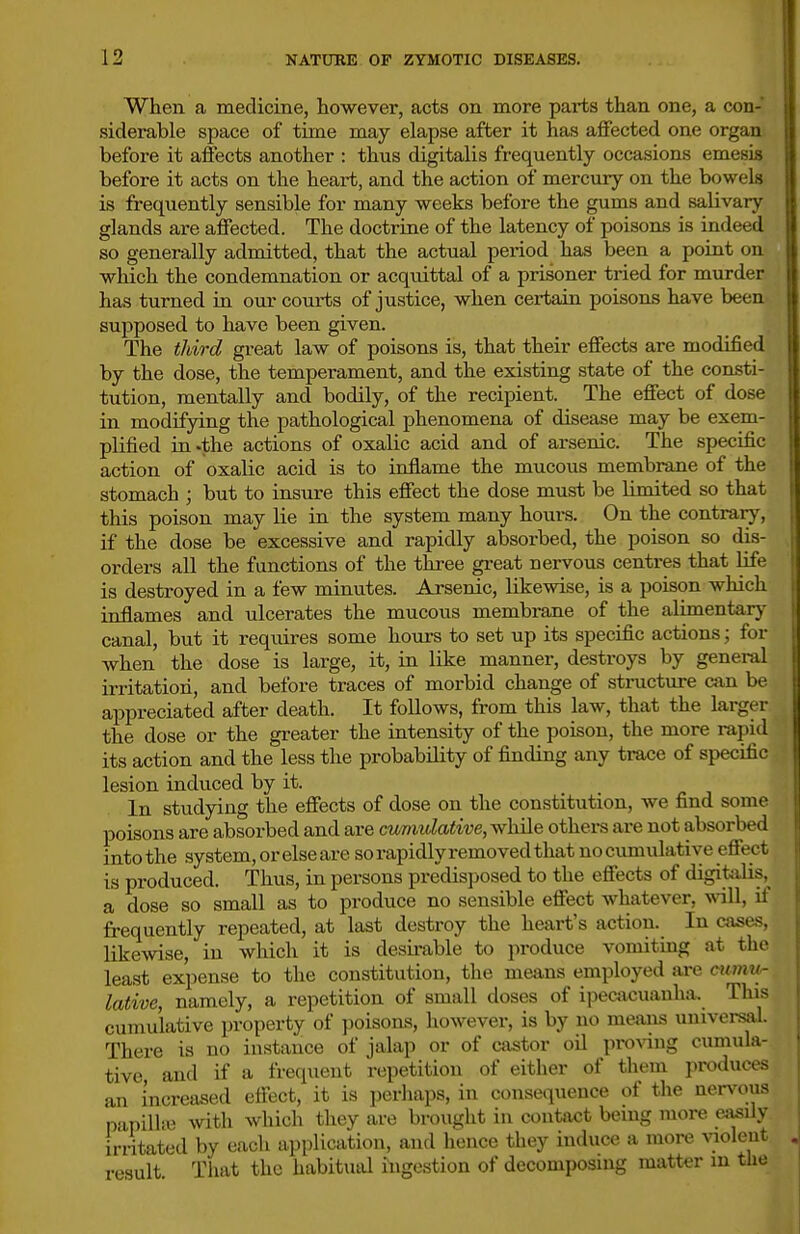 When a medicine, however, acts on more parts than one, a con- siderable space of time may elapse after it has affected one organ before it affects another : thus digitalis frequently occasions emesis before it acts on the heai-t, and the action of mercury on the bowels is frequently sensible for many weeks before the gums and salivary glands are affected. The doctrine of the latency of poisons is indeed so generally admitted, that the actual period has been a point on wliich the condemnation or acquittal of a prisoner tried for murder has turned in our courts of justice, when certain poisons have been supposed to have been given. The third great law of poisons is, that their effecis are modified by the dose, the temperament, and the existing state of the consti- tution, mentally and bodily, of the recipient. The effect of dose in modifying the pathological phenomena of disease may be exem- plified in-the actions of oxalic acid and of arsenic. The specific action of oxalic acid is to inflame the mucous membrane of the stomach ; but to insure this effect the dose must be limited so that this poison may lie in the system many houi-s. On the contrary, if the dose be excessive and rapidly absorbed, the poison so dis- orders all the functions of the thi-ee great nervous centres that life is destroyed in a few minutes. Arsenic, likewise, is a poison which inflames and ulcerates the mucous membrane of the alimentary canal, but it requii-es some lioui-s to set up its specific actions; for when the dose is large, it, in like manner, destroys by general irritation, and before traces of morbid change of stracture can be appreciated after death. It follows, from this law, that the larger the dose or the gi-eater the intensity of the poison, the more rapid its action and the less the probability of finding any trace of specific lesion induced by it. In studying the effects of dose on the constitution, we find some poisons are absorbed and are cumulative, while others are not absorbed into the .system, or else are so rapidly removed that no cumulative effect is produced. Thus, in persons predisposed to the effects of digitalis,^ a dose so small as to produce no sensible effect whatever, will, if frequently repeated, at last destroy the heart's action. In cases, likewise, in which it is desii-able to produce vomitmg at the least expense to the constitution, the means employed are cumu^ lative, namely, a repetition of small doses of ij^ecacuanha. This cumulative property of poisons, however, is by no means umversiil. There is no instance of jalap or of castor oU proving cumula- tive and if a frequent repetition of either of them produces an Increased effect, it is perhaps, in consequence of the ner%^ous napilliv with which they are brought in contact bemg more easily irritated by eacli application, and hence they induce a more violent result. That the habitual ingestion of decomposing matter in the