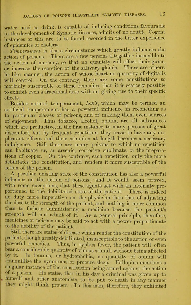 water used as drink, is capable of inducing conditions favourable til the development of Zymotic diseases, admits of no doubt. Cogent instances of this are to be found recorded in the bitter experience of epidemics of cholera. Tempei-ament is also a circumstance which greatly influences the action of poisons. There are a few persons altogether insensible to the action of mercury, so that no quantity will aflFect their gums, or increase the secretion of the salivary glands. There are others, in like manner, the action of whose heart no quantity of digitalis will control. On the contrary, there are some constitutions so morbidly susceptible of these remedies, that it is scarcely possible to exhibit even a fi-actional dose without giving rise to their specific effects. Besides nattu-al temperament, habit, which may be termed an artificial temperament, has a powerful influence in reconciling us to particular classes of poisons, and of making them even sources of enjoyment. Thus tobacco, alcohol, opium, are all substances which are productive, in the first instance, to many persons of great discomfort, but by frequent repetition they cease to have any un- pleasant effects, and their stimulus at length becomes a necessary indulgence. Still there are many poisons to which no repetition can habituate us, as arsenic, coiTOsive subUmate, or the prepara- tions of copper. On the contrary, each repetition only the more debilitates the constitution, and renders it more susceptible of the action of the poison. A peculiar existing state of the constitution has also a powerful influence on the action of poisons j and it would seem proved, with some exceptions, that these agents act with an intensity pro- portioned to the debilitated state of the patient. There is indeed no duty more imperative on the physician than that of adjusting the dose to the strength of the patient, and notliing is more common than to forbear administering a medicine because the patient's strength will not admit of it. As a general principle, therefore, medicines or poisons may be said to act with a power proportionate to the debility of the patient. Still tliere are states of disease which render the constitution of the . patient, though greatly debilitated, insusceptible to the action of even powerful remedies. Thus, in typhus fever, the patient will often bear a considerable quantity of vinous stimuli without being affected by it. In tetanus, or hydrophobia, no quantity of opium will tranquillize the symptoms or procm-e sleep. Fallopius mentions a singular instance of the constitution being armed against the action of a poison. He states, that in liis day a criminal was given up to himself and other anatomists, to be put to death in any maimer they might think proper. To this man, therefore, they exhibited