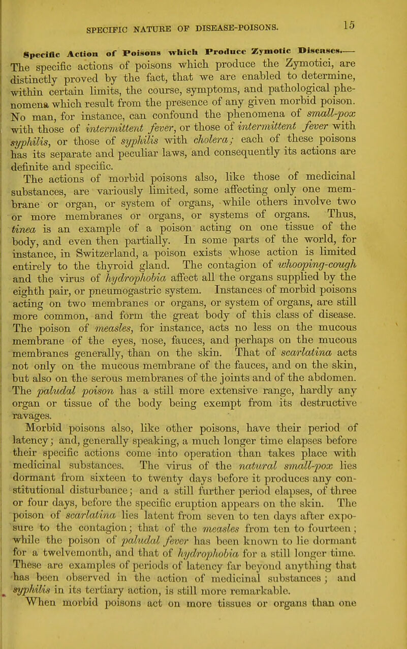 SPECIFIC NATURE OP DISEASE-POISONS. Specific Action of Poisons which Produce Zymolic niscnscs.— The specific actions of poisons which produce the Zymotici, are distinctly proved by the fact, that we are enabled to determine, within certain limits, the course, symptoms, and pathological phe- nomena which result from the presence of any given morbid poison, i No man, for instance, can confound the phenomena of small-pox with those of intermittent fever, or those of intermittent fever with syphilis, or those of syphilis with cholera; each of these poisons has its separate and peculiar laws, and consequently its actions are definite and specific. The actions of morbid poisons also, like those of medicinal substances, are variously limited, some affecting only one mem- brane or organ, or system of organs, while others involve two or more membranes or organs, or systems of organs. Thus, tinea is an example of a poison acting on one tissue of the body, and even then partially. In some parts of the world, for instance, in Switzerland, a poison exists whose action is limited entirely to the thyroid gland. The contagion of whooping-cough and the virus of hydrophobia afiect all the organs supplied by the eighth pair, or pneumogastric system. Instances of morbid poisons acting on two membranes or organs, or system of organs, are still more common, and form the great body of this class of disease. The poison of measles, for instance, acts no less on the mucous membrane of the eyes, nose, fauces, and perhaps on the mucous membranes generally, than on the skin. That of scarlatina acts not only on the mucous membrane of the fauces, and on the skin, but also on the serous membranes of the joints and of the abdomen. The paludal poison has a still more extensive range, hardly any organ or tissue of the body being exempt from its destructive ravages. Morbid poisons also, like other poisons, have their period of latency; and, generally speaking, a much longer time elapses before : their specific actions come into operation than takes place with medicinal substances. The virus of the natural small-j)ox lies  dormant from sixteen to twenty days before it produces any con- stitutional disturbance; and a still further period elapses, of three or four days, before the specific eruption appears on the skin. The poison of scarlatina lies latent from seven to ten days after expo- ' sure to the contagion; that of the measles from ten to fourteen; { W-hile the poison of paludal fever has been known to lie dormant I for a twelvemonth, and that of hydrophobia for a still longer time. These are examples of periods of latency far beyond anything that •has been observed in the action of medicinal substances ; and ^syphilis in its tertiaiy action, is still more remarkable. When moi'bid jioisons act on more tissues or organs than one