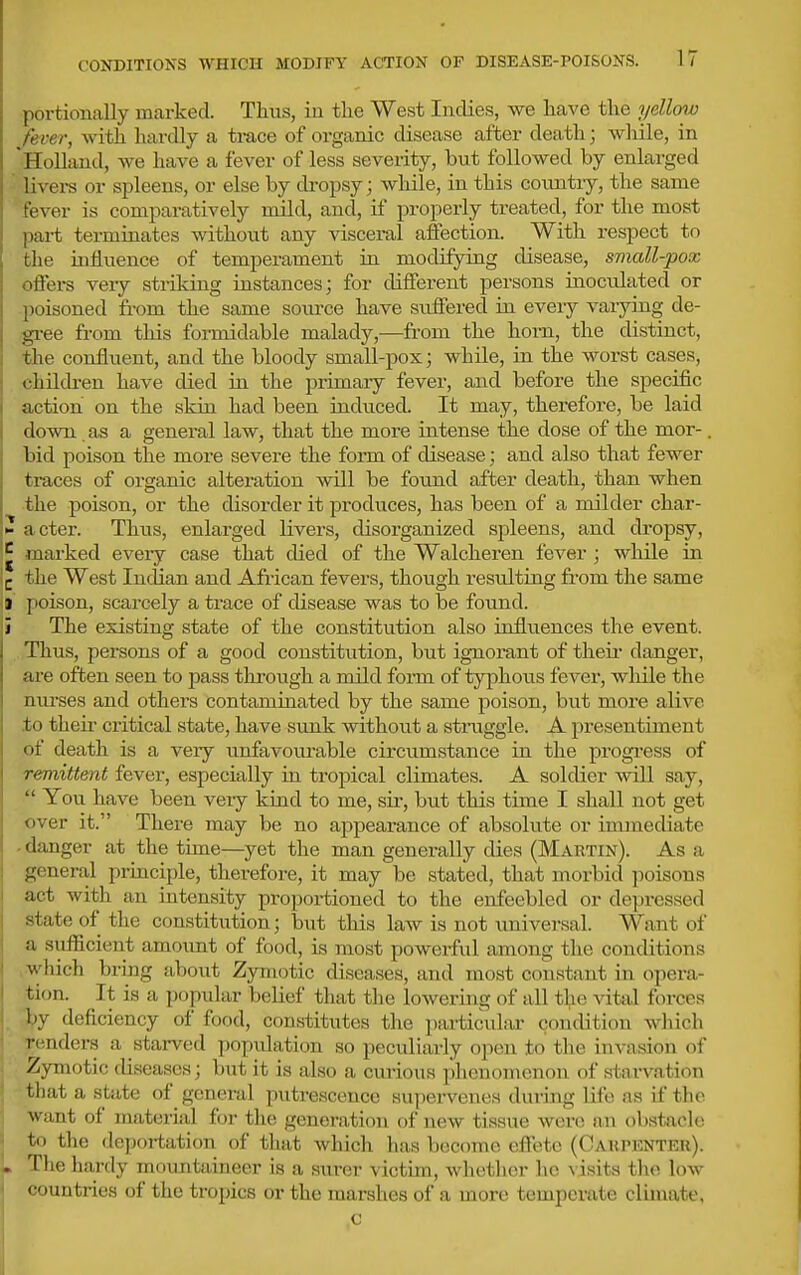 portionally marked. Thus, in the West Indies, we have the yellmv fever, with hardly a trace of organic disease after death; while, in 'Holland, we have a fever of less severity, but followed by enlarged livei-s or spleens, or else by dropsy; while, in this country, the same fever is comparatively mild, and, if properly treated, for the most part terminates without any visceml affection. With respect to the influence of temperament ia modifying disease, small-pox offers very striking instances; for different persons inoculated or poisoned from the same soiu'ce have suffered in eveiy varying de- gree from this fomiidable malady,—from the horn, the distinct, the confluent, and the bloody small-pox; while, in the worst cases, children have died in the primary fever, and before the specific action on the skin had been induced. It may, therefore, be laid down as a general law, that the more intense the dose of the mor-. bid poison the more sevei-e the foi-m of disease; and also that fewer traces of organic alteration will be found after death, than when the poison, or the disorder it pi-oduces, has been of a milder char- N acter. Thus, enlarged livers, disorganized spleens, and dropsy, marked every case that died of the Walcheren feA^er; while in 1^ the West Inclian and African fevers, though resulting from the same I poison, scarcely a trace of disease was to be found. i The existing state of the constitution also influences the event. Thus, persons of a good constitution, but ignorant of their danger, ai'e often seen to pass through a mild foi-m of typhous fever, while the nui-ses and others contaminated by the same poison, but more alive .to their critical state, have sunk without a struggle. A presentiment of death is a very unfavourable circumstance in the progi-ess of remittent fever, especially in tropical climates. A soldier will say,  You have been very kind to me, sir, but this time I shall not get over it. There may be no appearance of absolute or immediate - danger at the time—yet the man generally dies (Martin). As a general principle, therefore, it may be stated, that morbid poisons act with an intensity proportioned to the enfeebled or depressed state of the constitution; but this law is not universal. Want of a sufficient amoimt of food, is most powerful among the conditions , which bring abovit Zymotic diseases, and most constant in opera- tion. It is a popular belief that tlie lowering of all the vital forces by deficiency of food, constitutes the particular condition which renders a starved population so peculiarly open to the invasion of Zymotic diseases; but it is also a curious phenomenon of starvation J that a .state of general putrescence supervenes during life as if the want of material for the generation of new tissue were an obstacle to the deportation of that which has become effete (Carpenter). , Tlie hardy mountaineer is a surer victim, whether lie ^ isits the low countries of the tropics or the marshes of a more temperate climate, c