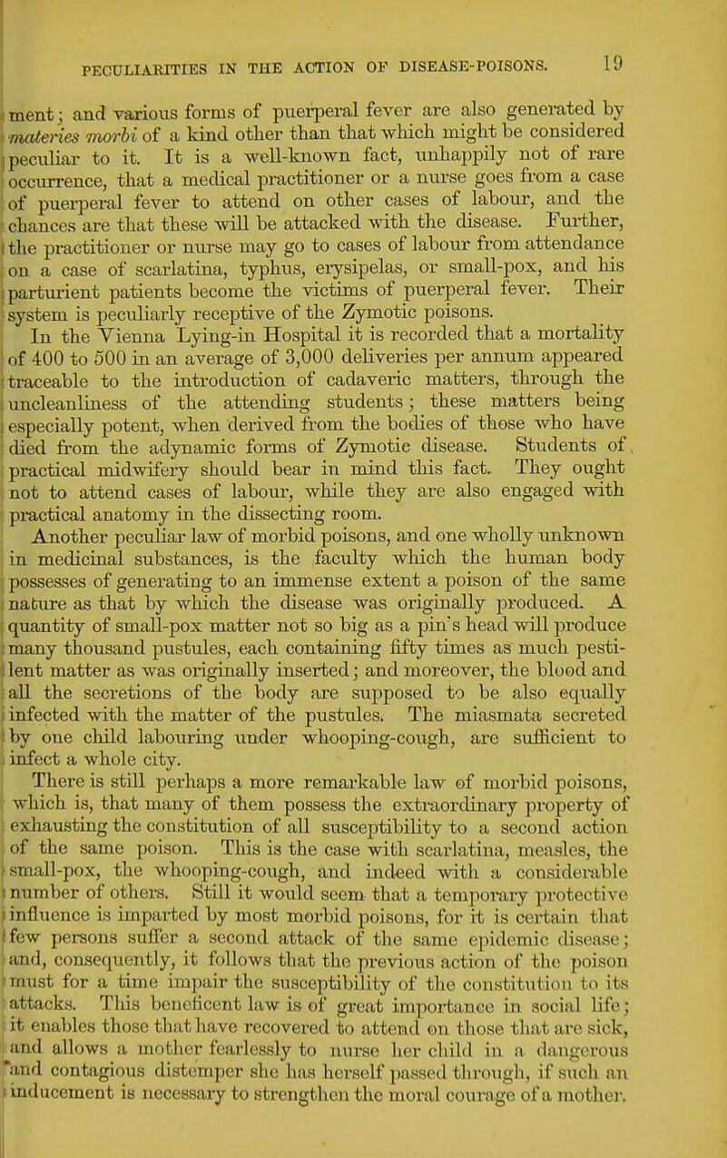 PECULIARITIES IN THE ACTION OF DISEASE-POISONS. I'J TiH'nt; and various forms of piiei-peral fever are also genei-ated by niateries morhi of a kind otlier than that which might be considered peculiar to it. It is a well-known fact, unhappily not of rare (R-ciu-rence, that a medical practitioner or a nurse goes from a case of puerperal fever to attend on other cases of laboui-, and the chances are that these will be attacked with the disease. Further, the practitioner or nurse may go to cases of labour from attendance oil a case of scarlatina, typhus, erysipelas, or small-pox, and his {larturient patients become the victims of puerperal fevei*. Their system is peculiarly receptive of the Zymotic poisons. In the Vienna Lying-in Hospital it is recorded that a mortality <vf 400 to 500 in an average of 3,000 deliveries per annum appeared traceable to the introduction of cadaveric matters, through the uncleanliness of the attending students; these matters being t specially potent, when derived from the bodies of those who have died from the adynamic forms of Zymotic disease. Students of. practical midwifery should bear in mind this fact. They ought not to attend cases of labour, while they are also engaged with pi-actical anatomy in the dissecting room. Another peculiar law of morbid poisons, and one wholly unknown j in medicinal substances, is the faculty which the human body possesses of generating to an immense extent a poison of the same nabure as that by which the disease was originally produced. A quantity of small-pox matter not so big as a pin's head will produce many thousand pustules, each containing fifty times as much pesti- lent matter as was originally inserted; and moreover, the blood and all the secretions of the body are supposed to be also equally 1 infected with the matter of the pustules. The miasmata secreted by one child labouring under whooping-cough, are sirfiicient to infect a whole city. There is still perhaps a more remarkable law of morbid poisons, which is, that many of them possess the extraordinary projjerty of . exhausting the constitution of all susceptibility to a second action I of the same poison. This is the case with scarlatina, measles, the i small-pox, the whooping-cough, and indeed with a considerable I number of others. Still it would seem that a temporaiy protective i influence is impai-ted by most morbid poisons, for it is certain that (few persons suffer a second attack of the same epidemic disease; ; and, consequently, it follows that the previous action of the poison r must for a time impair the susceptibility of the constitution to its attacks. This beneficent law is of great importance in social life; it enables those that have recovered to attend on those that are sick, and allows a mother fearlessly to nurse her child in a dangerous *and contagious distemper she has herself passed through, if such an I inducement is necessary to strengtlien the moral courage of a mother.