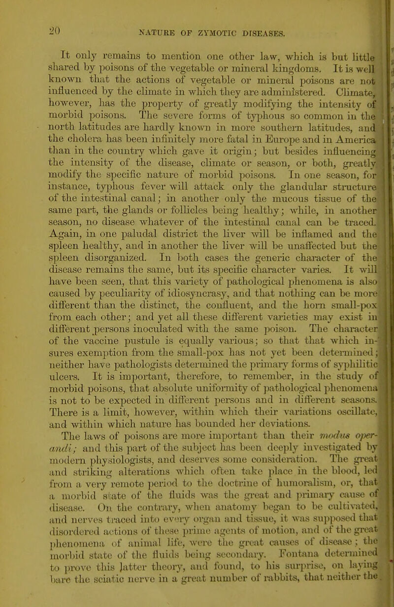 1^0 It only remains to mention one other law, which is but little shared by poisons of the vegetable or mineral kingdoms. It Ls well known that the actions of vegetable or mineral poisons are not influenced by the climate in which they are administered. Climate, however, has the proj)erty of gi-eatly modifying the intensity of morbid poisons. The severe forms of tyjjhous so common in tin; north latitudes are hardly kno^vD in more southern latitudes, and the cholera has been infinitely more fatal in Europe and in Amerir a than in the country which gave it origin; but besides influenci: : the intensity of the disease, climate or season, or both, greatly modify the sjoecific nature of morbid poisons. In one season, for instance, typhous fever will attack only the glandular sti-uctmc of the intestinal canal; in another only the mucous tis.sue of the same part, the glands or follicles being healthy; while, in another season, no disease whatever of the intestinal canal can be tracol. Again, in one pahidal district the liver will be inflamed and tlie spleen healthy, and in another the liver will be unafl'ected but the spleen disorganized. In both cases the generic character of tlie disease remains the same, but its specific character varies. It will have been seen, that this variety of pathological phenomena is also caused by peculiarity of idiosyncmsy, and that nothing can be mnn different than the distinct, the confluent, and the hom small-pox from each other; and yet all these different varieties may exist in different persons inoculated with the same poison. The charact< r of the vaccine pustule is equally various; so that that which in- sures exemption from the small-pox has not yet been deterniinrri: neither have pathologists determined the primary forms of syjihiliiii- ulcers. It is impoi-tant, therefore, to remember, in the study cm moi-bid poisons, that absolute unifoimity of pathological phenomena is not to be expected in different pei'sons and in different seasons. There is a limit, howcA^er, within which theii* variations oscillate, and within wliich nature has bounded her deviations. The laws of poisons are more important than their modus oper- andi; and this part of the subject has been deeply investigated by modern physiologists, and deserves some consideration. The great and .striking alterations which often take place in the blood, led from a, very remote ])eriod to the doctrine of humoralism, or, tliat a morbid state of the fluids was the gi-oat and j)rimary oiusc of disease. On the contrary, when anatomy began to be cultivaldi. and nerves traced into evniy organ and tissue, it was su]i]>osed tliat disordered actions of these prime agents of motion, and of the groU phenomena of animal life, were the great causes of disease ; the morljid state of the fluids being secondary. Fontnna determined to i)rovo this Jatter theory, and founrl, to his surprise, on laying bare the sciatic nerve in a great number of rabbits, that neither the