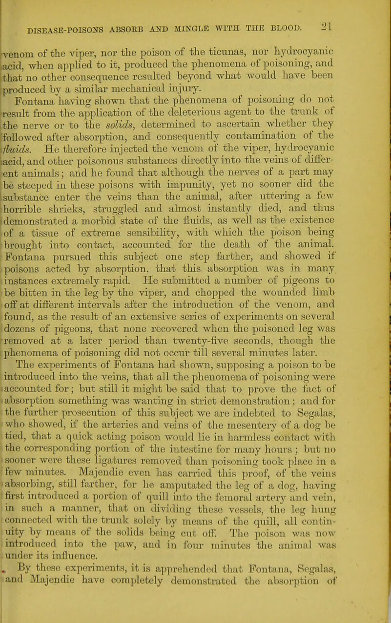 venom of the vipei-, nor the poison of the ticunas, nor liydi-ocyanic acid, when applied to it, produced the phenomena of poisoning, and that no other consequence resulted beyond what would have been produced by a similar mechanical injury. Fontana ha^dng shown that the phenomena of poisoning do not result from the application of the deleterious agent to the trunk of (the nerve or to the solids, determined to ascertain whether they [followed after absorption, and consequently contamination of the ifluids. He therefore injected the venom of the viper, hydrocyanic laeid, and other poisonous substances directly into the veins of differ- ent animals; and he found that although the nerves of a part may be steeped in these poisons with impunity, yet no sooner did the substance enter the veins than the animal, after uttering a ^e^y ;horrible shrieks, straggled and almost instantly died, and thus demonstrated a morbid state of the fluids, as well as the existence ■of a tissue of extreme sensibility, with wliich the poison being {•brought into contact, accounted for the death of the animal. Fontana pursued this subject one step farther, and showed if poisons acted by absorjition. that this absorption was in many instances extremely rapid. He submitted a number of pigeons to be bitten in the leg by the viper, and chopped the wounded limb off at different intervals after the introdviction of the venom, and found, as the result of an extensive series of exjDeriments on sevei-al ilozens of pigeons, that none recovered when the poisoned leg was i-fiiioved at a later period than twenty-five seconds, though the plienomena of poisoning did not occur till several minutes later. The experiments of Fontana had shown, supposing a poison to be introduced into the veins, that all the phenomena of poisoning were a/-coimted for; but still it might be said that to prove the fact of absorption something was wanting in strict demonstration; and for 1 the further prosecution of this subject we are indebted to Segalas, who showed, if the ai-teries and veins of tlie mesentery of a dog be tied, that a quick acting poison would lie in liaimlcss coiitjvct with ' the con-esponding portion of the intestine for many hours ; but no sooner were these ligatm-es removed than poisoning took place in a few minutes. Majendie even has can-ied this proof, of the veins 1 absorbing, still farther, for he amputated the leg of a dog, having fii-st introduced a portion of quill into tlic femoral artery and vein, in such a manner, that on dividing tliese vessels, the leg hung ( connected with the trunk solely by means of the quill, all contin- uity by means of the solids being cut off. The poison was now introduced into the paw, and in four minutes the animal was i under its influence. . By th(!se experiments, it is ajjprehended tliat Fontana, S(\gala8, and Majendie have completely demonstrated tlie absorption of