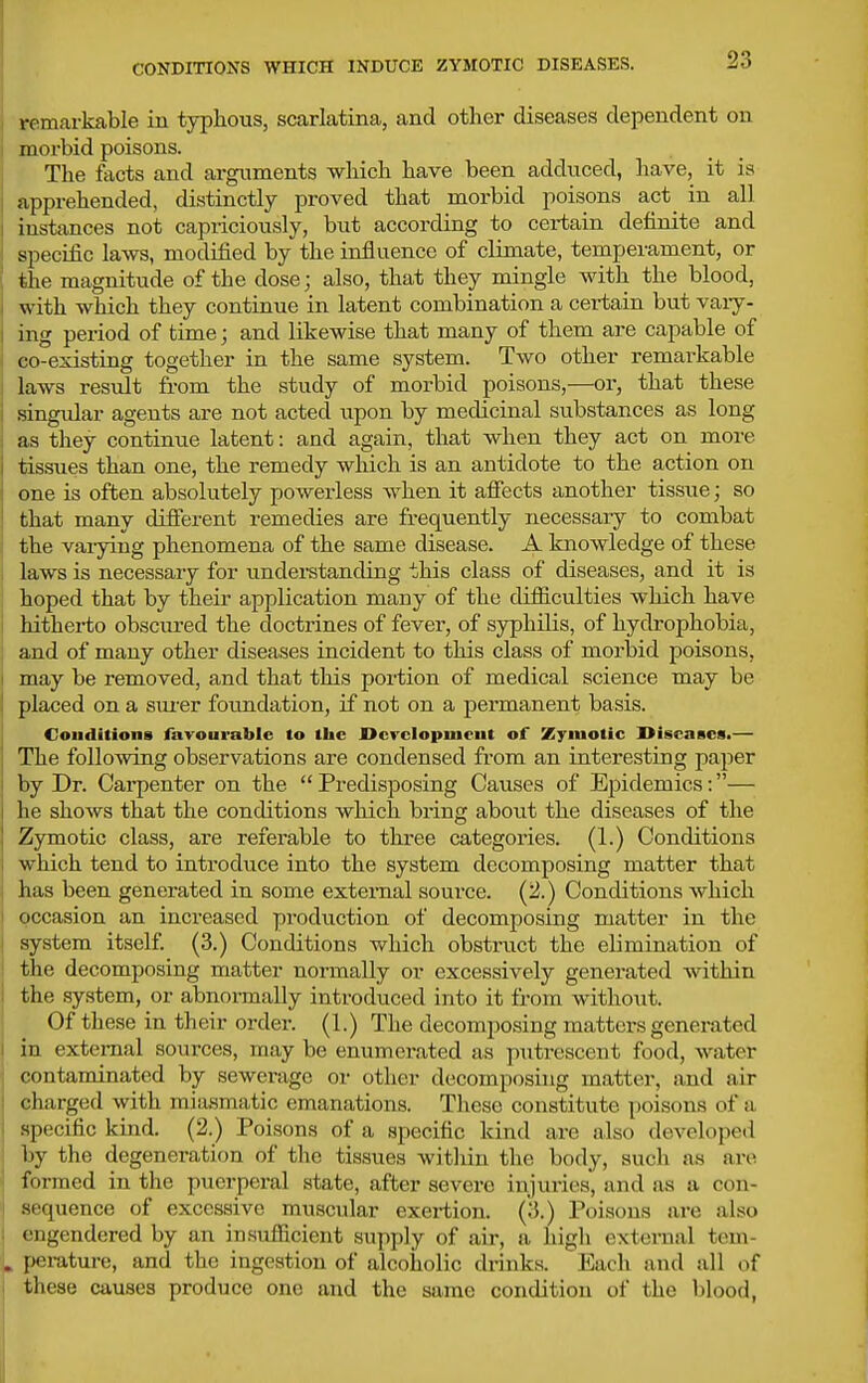 CONDITIONS WHICH INDUCE ZYMOTIC DISEASES. remarkable in typhous, scarlatina, and other diseases dependent on i morbid poisons. The facts and arguments which have been adduced, have, it is apprehended, distinctly proved that morbid poisons act_ in all instances not capriciously, but according to certain definite and specific laws, modified by the influence of climate, temperament, or I the magnitude of the dose; also, that they mingle with the blood, with which they continue in latent combination a certain but vary- ing period of time; and likewise that many of them are capable of co-existing together in the same system. Two other remarkable laws result £i-om the study of morbid poisons,—or, that these 1 .singular agents are not acted upon by medicinal substances as long as they continue latent: and again, that when they act on more tissues than one, the remedy which is an antidote to the action on 1 one is often absolutely powerless when it afiects another tissue; so I that many diflferent remedies are frequently necessary to combat j the vai-ying phenomena of the same disease. A knowledge of these laws is necessary for understanding this class of diseases, and it is hoped that by their application many of the clifliculties which have j hitherto obsciu-ed the doctrines of fever, of syphilis, of hydrophobia, and of many other diseases incident to this class of morbid poisons, I may be removed, and that this portion of medical science may be I placed on a sm'cr foundation, if not on a permanent basis. Couditions favourable to the JDcvcIopmeut of Zymotic Diseases.— The foUomng observations are condensed from an interesting paper by Dr. Carpenter on the  Predisposing Causes of Epidemics:— he shows that the conditions wliich bring about the diseases of the Zymotic class, are referable to three categories. (1.) Conditions which tend to introduce into the system decomposing matter that j has been genei-ated in some external source. (2.) Conditions which I occasion an increased production of decomposing matter in the I system itself. (3.) Conditions which obstruct the elimination of ! the decomposing matter normally or excessively generated within the .system, or abnormally introduced into it from without. Of these in their order. (1.) The decomposing matters generated in external sources, may be enumerated as p\itrescent food, water contaminated by sewerage or other decomposing matter, and air charged with inia.smatic emanations. These constitute poisons of a .specific kind. (2.) Poisons of a specific kind are also developed by the degeneration of the tissues within the body, such as are formed in the puerperal state, after severe injuries, and as a con- sequence of excessive muscular exertion. (3.) Poisons are also engendered by an insufficient supply of air, a high external tem- . pei-ature, and the ingestion of alcoholic drinks. Each and all of j these causes produce one and the same condition of the blood,
