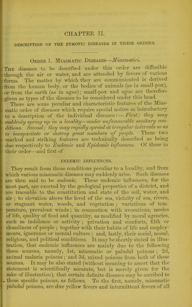 CHAPTER II. DESCRIPTION OF THE ZYMOTIC DISEASES IN THEIR ORDERS. Order 1. Miasmatic Diseases—Miasmatici. The diseases to be described under this order are diffusible throiigh the air or water, and are attended by fevers of various forms The matter by which they are communicated is derived from the human body, or the bodies of animals (as in small-pox), or fi-om the earth (as in ague); small-pox and ague are therefore given as types of the diseases to be considered under this head. There are some peculiar and characteristic featui-es of the Mias- matic order of diseases which require special notice as introductory to a description of the individual diseases: — First; they itmy svddenly sjyring up in a locality—under unfavourable sanitary con- ditions. Second; tJiey may rapidly spread at irregular intervals so as to incapacitate or destroy great numbers of people. These two marked and striking features are technically described as being due respectively to Endemic and Epidemic influences. Of these in their order—aad first of endemic influences. They result from those conditions peculiar to a locality, and from which various miasmatic diseases may suddenly arise. Such diseases are then said to be endemic. These endemic influences, for the most part, are exerted by the geological properties of a district, and are traceable to the constitution and state of the soil, water, and air ; to elevation above the level of the sea, vicinity of sea, rivers, or stagnant water, woods, and vegetation ; variations of tem- perature, prevalent winds; in connection with avocations, modes of life, quality of food and quantity, as modified by moral agencies, such as indolence or activity ; privation and comforts, filth or cleanliness of people ; together with their habits of life and employ- ments, ignorance or mental culture ; and, lastly, their social, moral, religious, and political conditions. It may be shortly stated in illus- tration, that endemic influences are mainly due to the following three sources, namely, 1st, miasmatic or paludal jjoisons; 2d, animal malaria poisons; and 3d, mixed poisons from both of these sources. It may be also stated (without meaning to assert that the statement is scientifically accurate, but is merely given for the sake of illustration), that certain definite diseases may be ascribed to these specific poisons, as follows. To the first, namely, miasmatic paludal poisons, are due yellow fevers and intermittent fevers of all