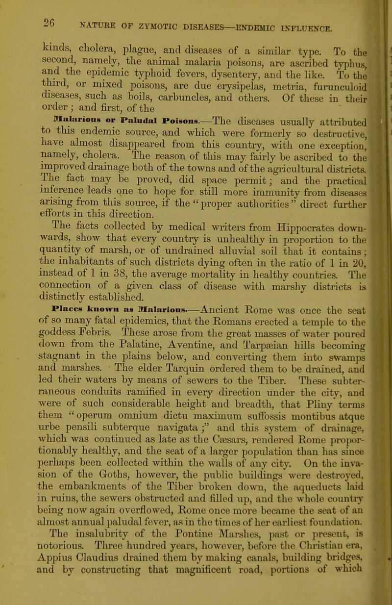 kinds, cholera, plagiie, and diseases of a similar type. To the second, namely, the animal malaria poisons, are ascribed typhus, and the epidemic typhoid fevers, dysenteiy, and the like. To the third, or mixed poisons, are due erysipelas, metria, furunculoid diseases, such as boils, carbuncles, and othei-s. Of these in their order ; and fii-st, of the Mainrions or Paludal PoUons.—The diseases usually attributed to this endemic source, and which were formerly so destructive, have almost disappeared from this country, with one exception^ namely, cholera. The iieason of this may fairly be ascribed to tlie improved drainage both of the towns and of the agiicultural districts. The fact may be proved, did space permit; and the practical inference leads one to hope for still more immimity fi-om diseases arising from this soui'ce, if the  proper authorities  direct further efforts in tliis direction. The facts collected by medical writei-s from Hippocrates down- wards, show that every country is unhealthy in proportion to the quantity of marsh, or of undrained alluvial soil that it contain.? : the inhabitants of such districts dying often in the ratio of 1 in 20, instead of 1 in 38, the average mortality in healthy countries. The connection of a given class of disease with mai-shy districts i;s distinctly established. Places kiiovfu as Malarious.—Ancient Rome was once the seat of so many fatal epidemics, that the Romans erected a temple to the goddess Febris. These arose from the gi-eat masses of water poured down from the Palatine, Aventine, and Tarpaeian hills becoming stagnant in the plains below, and convei-ting them into swam]i.s and marshes. The elder Tarquin ordered them to be drained, aud led theii- waters by means of sewers to the Tiber. These subter- raneous conduits ramified in every direction under the city, and were of such considerable height and breadth, that Pliny'term.s tliem  operum omnium dictu maximum suffossis montibus atque urbe pensili subterque navigata ; and this system of drainage, which was continued as late as the Ctesars, rendered Rome propoi-- tionably healthy, and the seat of a larger population than has since perhaps been collected within the walls of any city. On the inva- sion of the Goths, however, the public buildings were destroyed, the embankments of the Tiber broken down, the aqueducts laid in ruins, the sewers obstructed and filled up, and the whole countrv being now again overflowed, Rome once more became the seat of au almost annual paludal fever, as in the times of her earliest foundation. The in.salubrity of the Pontine Marshes, jiast or present, is notoi'ious. Three hundred years, however, before the Cliristian era, Appius Claudius drained them by making canals, building bridges, and by constructing that magnificent road, portions of which