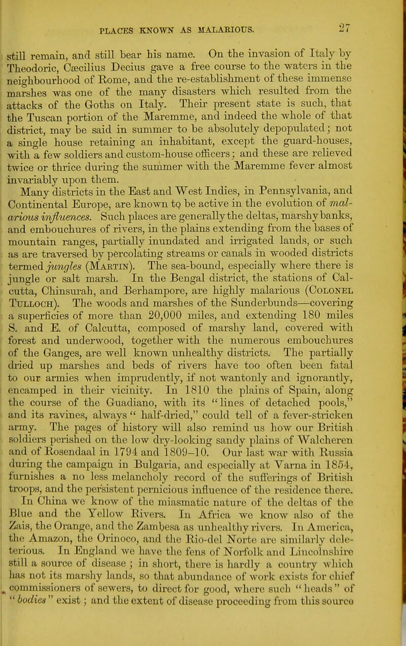 PLACES KNOWN AS MALAKIOUS. still remain, and still bear his name. On the invasion of Italy by Theodoric, Ciscilius Decius gave a free course to the waters in the neighbourhood of Kome, and the re-establishment of these immense marshes was one of the many disasters which resulted from the attacks of the Goths on Italy. Their present state is such, that the Tuscan portion of the Maremme, and indeed the whole of that district, may be said in summer to be absolutely depopulated; not a single house retaining an inhabitant, except the guard-houses, with a few soldiers and custom-house officers; and these are relieved J twice or thrice during the summer with the Maremme fever almost I invariably upon them. _ ' I Many districts in the East and West Indies, in Pennsylvania, and Continental Europe, are known to be active in the evolution of vial- I (vriom influences. Such places are generally the deltas, marshybanks, and embouchures of rivers, in the plains extending from the bases of | mountain ranges, partially inundated and irrigated lands, or such ( as are traversed by percolating streams or canals in wooded districts i termed jungles (Martin). The sea-botmd, especially where there is jungle or salt marsh. In the Bengal district, the stations of Cal- \ cutta, Cliinsui-ah, and Berhampore, are highly malarious (Colonel | I Tulloch). The woods and marshes of the Sunderbunds—covering : a superficies of more than 20,000 miles, and extending 180 miles ^ S. and E. of Calcutta, composed of marshy land, covered with | forest and underwood, together with the numerous embouchm-es , of the Ganges, are well known unhealthy districts. The partially ; dried up marshes and beds of rivers have too often been fatal \ : to our armies when imprudently, if not wantonly and ignorantly, ' I encamped in their vicinity. In 1810 the plains of Spain, along i ' the course of the Guadiano, with its lines of detached pools, [ I and its ravines, always  half-dried, could tell of a fever-stricken , ' army. The pages of histoiy will also remind us how our British } soldiers perished on the low dry-looking sandy plains of Walcheren «> and of Rosendaal in 1794 and 1809-10. Our last war with Russia k I during the campaign in Bulgaria, and especially at Varna in 1854, I furnishes a no less melancholy record of the sufi'erings of British I troops, and the persistent pernicious influence of the residence there. I In China we know of the miasmatic nature of the deltas of the Blue and the Yellow Rivers. In Africa we know also of the Zais, the Orange, and the Zambesa as unhealthy rivers. In America, I the Amazon, the Orinoco, and the Rio-del Norte are similai-ly dele- terious. In England we have the fens of Norfolk and Lincolnshire still a source of disease ; in short, there is hardly a country which . has not its marshy lands, so that abundance of work exists for chief ^commissioners of sewers, to direct for good, where such heads of  bodies  exist; and the extent of disease proceeding from this source