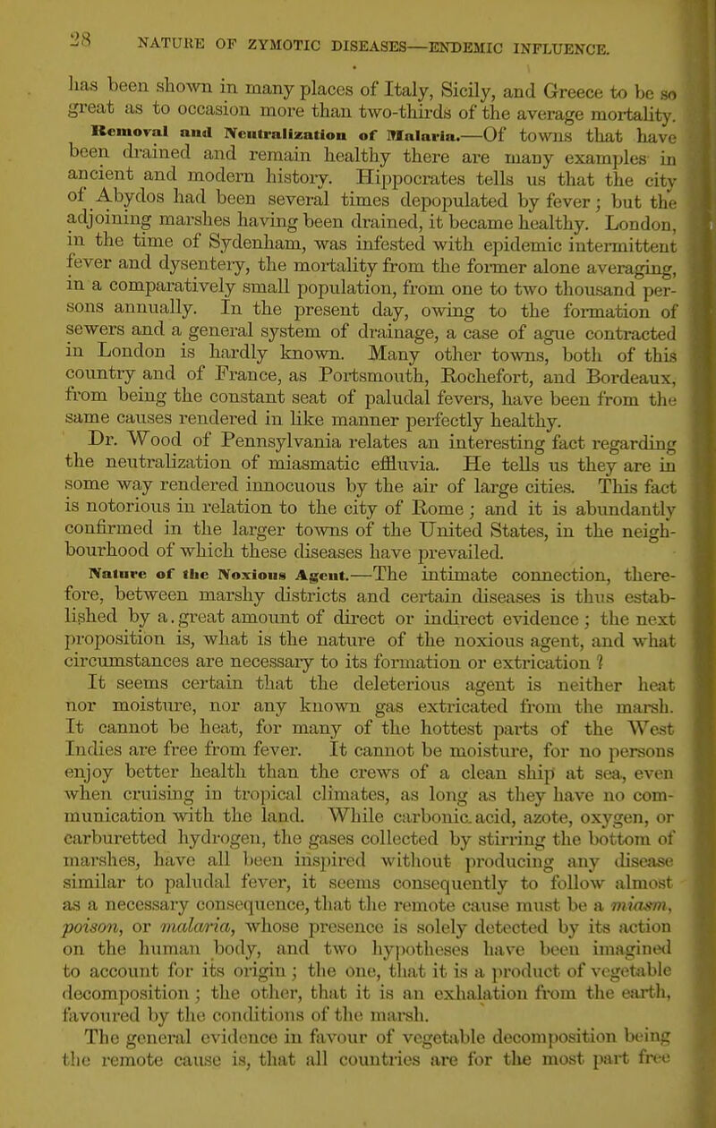 lias been shown in many places of Italy, Sicily, and Greece to be so great as to occasion more than two-thii-ds of the average mortality. Removal and Nenlralization of Malaria.—Of towns that have been drained and remain healthy there are many examples in ancient and modern history. Hippocrates tells us that the city of Abydos had been several times depopulated by fever; but the adjoining marshes having been drained, it became healthy. London, in the time of Sydenham, was infested with epidemic intermittent fever and dysenteiy, the mortality from the fox-mer alone averaging, m a comparatively small population, from one to two thousand per- sons annually. In the present day, owing to the foi-mation of sewers and a general system of drainage, a case of ague conti-acted in London is hardly known. Many other towns, both of this country and of France, as Portsmouth, Rochefort, and Bordeaux, from being the constant seat of paludal fevers, have been from the same causes rendered in hke manner perfectly healthy. Dr. Wood of Pennsylvania relates an interesting fact regarding the neutralization of miasmatic effluvia. He tells us they are ia .some way rendered innocuous by the air of large cities. This fact is notorious in relation to the city of Rome; and it is abundantly confirmed in the larger towns of the United States, in the neigh- bourhood of which these diseases have prevailed. Nature of iiic iVoxioiis Agent.—The intimate connection, there- fore, between marshy districts and certain diseases is thus estab- lished by a. great amount of dii-ect or indirect evidence ; the next proposition is, what is the nature of the noxious agent, and what circumstances are necessaiy to its formation or extrication 1 It seems certain that the deleterious ajjent is neither heat nor moisture, nor any known gas extricated from the marsh. It cannot be heat, for many of the hottest parts of the West Indies are free from fever. It cannot be moistiu-e, for no persons enjoy better health than the crews of a clean ship at sea, even when cruising in tropical climates, as long as they have no com- munication with the land. While carbonic, acid, azote, oxygen, or carburetted hydrogen, the gases collected by stirring the bottom of marshes, have all been ins2)ired without producing any ilisease similar to paludal fever, it seems consequently to follow almost as a necessary consequence, that the remote cause mtist be a miasm, poison, or inala/ria, whose presence is solely detected by its action on the human body, and two hypotheses have been imagined to account for its origin ; the one, that it is a product of vegetable decomposition; the other, that it is an exhalation from the earth, favoured by the conditions of the marsh. The general evidence iu favour of vegetable decomposition being the remote cause is, that all countries are for tlie most part fn-c