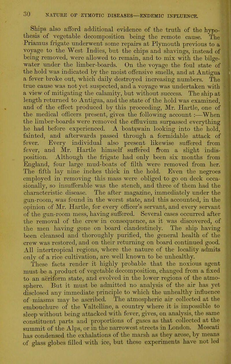Ships also afford additional evidence of the truth of the hypo- thesis of vegetable decomposition being the remote cause. The Priamus frigate underwent some repairs at Plymouth previous to a voyage to the West Indies, but the chips and shavings, instead of being removed, were allowed to remain, and to mix with the bilge- water under the limber-boards. On the voyage the foul state of the hold was indicated by the moist offensive smells, and at Antigua a fever broke out, which daily destroyed increasing niimbers. The true cause was not yet suspected, and a voyage was undertaken with a view of mitigating the calamity, but without success. The ship at length retm-ned to Antigua, and the state of the hold was examined, and of the effect produced by this proceeding, Mr. Hartle, one of the medical officers present, gives the following account :—When the limber-boards were removed the effluvium surpassed everything he had before experienced. A boatswain looking into the hold, fainted, and afterwards passed through a formidable attack of fever. Every individual also present likewise suffered from fever, and Mr. Hartle himself suffered from a slight indis- position. Although the frigate had only been six months from England, four large mud-boats of fflth were removed from her. The fifth lay nine inches thick in the hold. Even the negroes employed in removing this mass were obliged to go on deck occa- sionally, so insufferable was the stench, and three of them had the characteristic disease. The after magazine, immediately under the gun-room, was found in the worst state, and this accounted, in the opinion of Mr. Hartle, for every off[cei''s sei'vant, and every servant of the gun-room mess, having suffered. Several cases occurred after the removal of the crew in conseqiience, as it was discovered, of the men having gone on board clandestinely. The ship ha\dng been cleansed and thoroughly purified, the general health of the crew was restored, and on their returning on board continued good. All intertropical regions, where the nature of the locality admits only of a rice cultivation, are well known to be unhealthy. These facts render it liighly probable that the noxious agent must be a px-oduct of vegetable decomposition, changed from a fixed to an acrifoi'm state, and evolved in the lower regions of the atmo- sphere. But it must be admitted no analysis of the air hiis yet disclosed any immediate principle to which the unhealthy influence of miasms may be ascribed. The atmospheric air collected at tlie embouchure of the Valtelline, a countiy whei-e it is impossible to sleep without being attacked with fever, gives, on analysis, the same constituent parts and proportions of gases as that collected at the summit of the Alps, or in the narrowest streets in London. Moscati has condensed the exhalations of the mai-sh as they arose, by means of glass globes filled with ice, but these experiments have not led