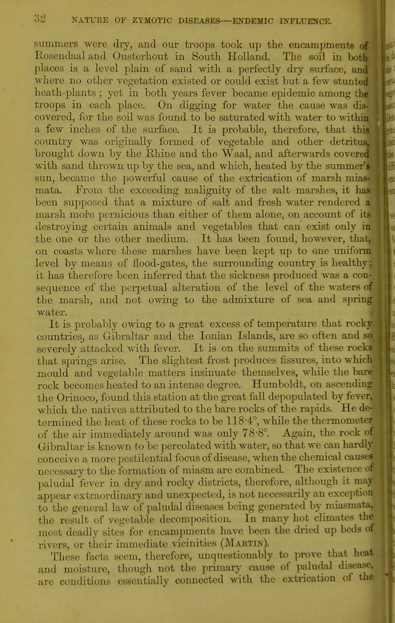 summei'S were dry, and our troops took up the encampmente <■[ Rosendaaland Ousterhout in South Holland. The soil in both places is a level plain of sand with a perfectly dry surface, and where no other vegetation existed or could exist but a few stunted heath-plants ; yet in both j'^ears fever became epidenuc among th^ troops in each place. On digging for water the cause was dis^ covered, for the soil was found to be saturated with water to within a few inches of the surface. It is probable, therefore, that this country was originally formed of vegetable and other detritus, brought down by the Rhine and the Waal, and afterwards covered with sand thrown up by the sea, and which, heated by the summer s sun, became the powerful cause of the extrication of marsh mias- mata. From the exceeding malignity of the salt marshes, it has been supposed that a mixture of salt and fresh water rendered a marsh more pernicious than either of them alone, on account of its destroying ceiiiain animals and vegetables that can exist only in the one or the other medium. It has been found, however, that, on coasts where these marshes have been kept up to one uniform level by means of flood-gates, the surrounding country is healthy; it has therefore been inferred that the sickness produced was a con- sequence of the pei-jietual alteration of the level of the waters of the marsh, and not o^ving to the admixtui-e of sea and spring water. It is probably owing to a great excess of temperature that rocky countries^ as Gibraltar and the Ionian Islands, ai-e so often and so severely attacked with fever. It is on the summits of these rocks that springs arise. The slightest frost produces fissm-es, into which mould and vegetable matters insinuate themselves, while the bare rock becomes heated to an intense degree. Humboldt, on ascending the Orinoco, found this station at the great faU depopulated by fever, I which the natives attributed to the bare rocks of the rapids. He de-'-' termined the heat of these rocks to be 118-4°, while the thermometer of the ail- immediately around was only 78-8°. Again, the rock of Gibraltar is known to be percolated -svith water, so that we can hardly, conceive a more pestilential focus of disease, when the chemical ca necessary to the formation of miasm are combined. The existence paludal fever in dry and rocky districts, therefore, although it ma; appear extraordinary and unexpected, is not necessai-ily an exceptio to the general law of paludal diseases being generated by miasmata^ the result of vegetable decomposition. In many hot climates th most deadly sites for encampments have been the dried up beds rivers, or theii- immediate vicinities (Martin). These facts seem, therefore, imquestionably to prove that hea and moisture, tliough not the primai-j' cause of paludal disease^ arc conditions essentially connected with the extrication of