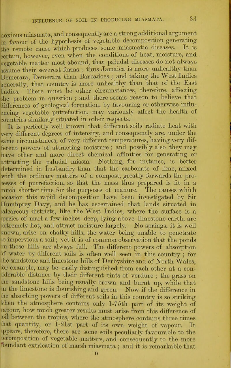 INFLUENCE OF SOIL IN PRODUCING MIASMATA. loxious miasmata, and consequently are a strong additional argument _n favour of the li}T)otliesis of vegetable decomposition generating she remote cause which produces some miasmatic diseases. It is certain, however, even when the conditions of heat, moisture, and vegetable matter most abound, that paludal diseases do not always assume their severest foi-ms : thus Jamaica is more unliealthy than Demerai-a, Demerara than Barbadoes ; and taking the West Indies ■generally, that country is more unhealthy than that of the East [ndies. There must be other cii-cumstances, therefore, affecting :he problem in question ; and there seems reason to believe that ;lifferences of geological formation, by favouring or otherwise iniiu- encing vegetable putrefaction, may variously affect the health of iiountries similarly situated in other respects. ! It is perfectly well known that different soils radiate heat vidth very different degrees of intensity, and consequently are, under the same cu-cumstances, of veiy different temperatures, having very dif- ferent powers of atti-acting moisture; and possibly also they may have other and more direct chemical affinities for generating or attracting the paludal miasm. Nothing, for instance, is better determined in husbandry than that the carbonate of Hme, mixed with the ordinary matters of a compost, gi-eatly forwards the pro- cesses of putrefaction, so that the mass thus prepared is fit in a nuch shorter time for the piu-poses of manui-e. The causes wliich jccasion this rapid decomposition have been investigated by Sir Eiunhprey Davy, and he has ascei-tained that lands situated in i'-alcareous districts, like the West Indies, where the surface is a ;pecies of marl a few inches deep, lying above limestone earth, are •!xtremely hot, and attract moisture largely. No springs, it is well •mown, arise on chalky hills, the water being unable to penetrate ;o impei-vioiis a soil; yet it is of common obseiwation that the ponds )n those hills are always full. The different powers of absorption of water by different soils is often well seen in this country ; for he sandstone and limestone hills of Derbyshii-e and of North Wales, or example, may be easily distinguished from each other at a con- idei-able distance by their different tints of verdure ; the grass on he sandstone hills being usually brown and burnt up, while that •n the limestone is flourishing and green. Now if the difference in ihe absorbing powers of different soils in this country is so strildng Vhen the atmosphere contains only 1-7.5th part of its weight of .-apour, how much greater results must arise from this difference of oil between the tropics, where the atmosphere contains three times hat quantity, or l-21st part of its own weight of va]K>ur. It ppears, therefore, there are some soils peculiariy favourable to the jecomposition of vegetable matters, and consequently to the more bundant extrication of marsh miasmata ; and it is remarkable that D