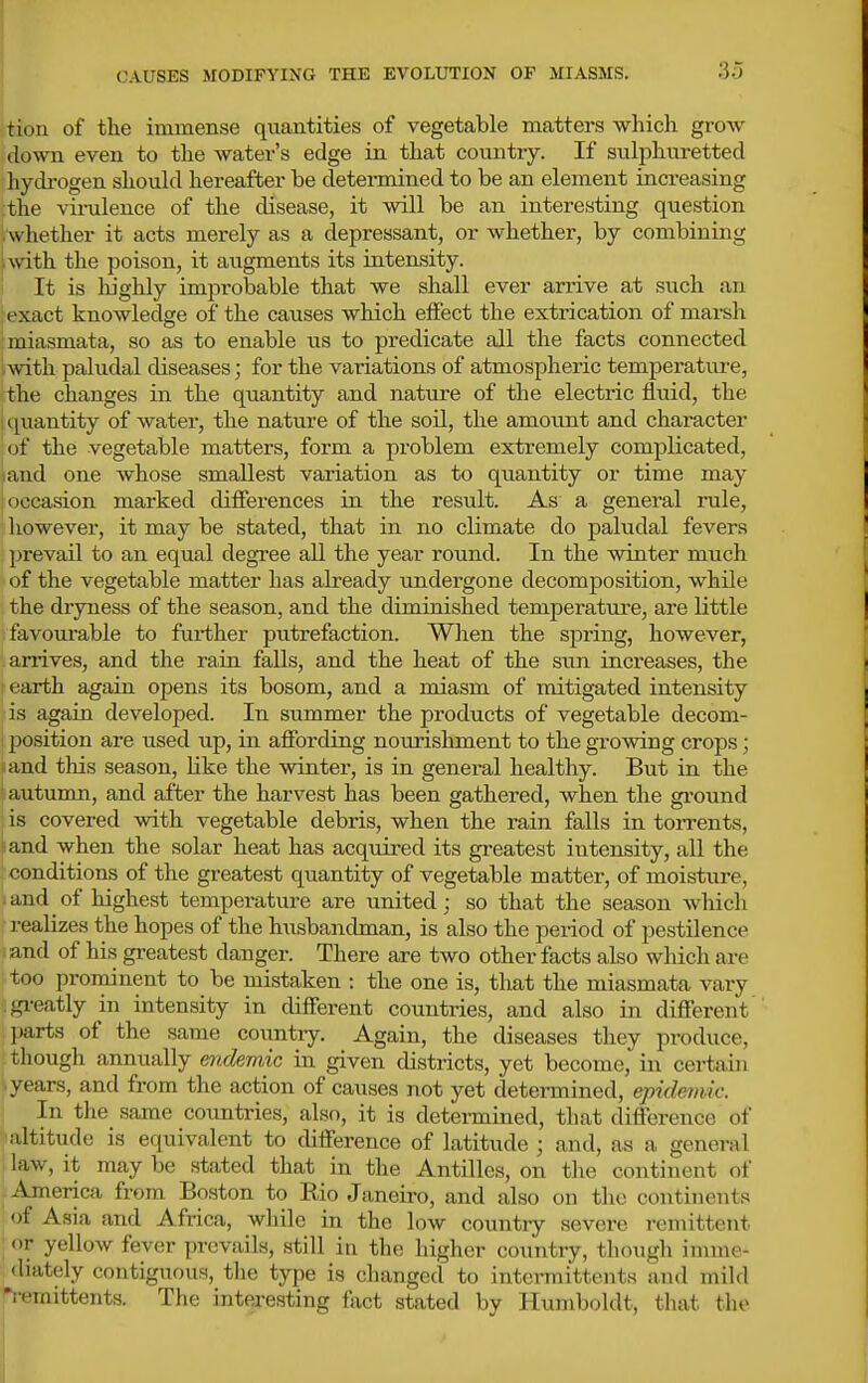 CAUSES MODIFYING THE EVOLUTION OF MIASMS. tioii of the immense quantities of vegetable matters which grow down even to the water's edge in that country. If sulphuretted hydrogen should hereafter be determined to be an element increasing the virulence of the disease, it will be an interesting question ^whether it acts merely as a depressant, or whether, by combining pvith the poison, it augments its intensity. It is liighly improbable that we shall ever arrive at such an ; exact knowledge of the causes which effect the extrication of marsh i miasmata, so as to enable us to predicate all the facts connected Avith paludal diseases; for the variations of atmospheric temperatm-e, the changes in the quantity and nature of the electric fluid, the I quantity of water, the nature of the soil, the amoimt and character of the vegetable matters, form a problem extremely complicated, land one whose smallest variation as to quantity or time may ! occasion marked differences in the result. As a general rule, however, it may be stated, that in no climate do paludal fevers prevail to an equal degree all the year round. In the winter much of the vegetable matter has already undergone decomposition, while the dryness of the season, and the diminished temperature, are little favourable to farther putrefaction. When the spring, however, arrives, and the rain falls, and the heat of the sun increases, the t earth again opens its bosom, and a miasm of mitigated intensity is again developed. In summer the products of vegetable decom- 230sition are used up, in aflFording nourishment to the growing crops; and tliis season, like the winter, is in general healthy. But in the autumn, and after the harvest has been gathered, when the gi'ound is covered with vegetable debris, when the rain falls in toiTents, iand when the solar heat has acquired its greatest intensity, all the conditions of the greatest quantity of vegetable matter, of moisture, and of highest temperature are united; so that the season wliich realizes the hopes of the husbandman, is also the period of pestilence iand of hi.s greatest danger. There are two other facts also which are too prominent to be mistaken : the one is, that the miasmata vary .gi-eatly in intensity in different countries, and also in different [larta of the same country. Again, the diseases they produce, though annually mdemic in given districts, yet become, in certain ^.years, and from the action of causes not yet determined, epidemic. I In the same countries, also, it is detei-mined, that difference of altitude is equivalent to difference of latitude ; and, as a general law, it may be stated that in the Antilles, on the continent of America from Boston to Rio Janeiro, and also on the continents of Asia and Africa, while in the low country severe remittent • or yellow fever prevails, still in the higher country, though imme- diately contiguous, the type is changed to intei-raittents and mild p-emittents. The interesting fact stated by Humboldt, that the