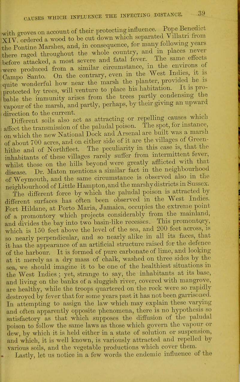 Lith oroves on account of their protecting influence Pope Benedict ^iv'ordered a wood to be cut down wliicli separated Villam from Ihe Pontine Mai-shes, and, in consequence, for many following years thei-e raged throughout the whole country, and m places nejer before attacked, a most severe and fatal feyer._ The same effects .were produced from a simHar circumstance, Campo Santo. On the contrary, even m the West Inche , it i,s quite wonderful how near the marsh the p anter provided he is I protected by trees, will venture to place his habitation. It is pro- ibable the immunity arises from the trees partly condensing the I vapour of the marsh, and partly, perhaps, by their givmg an upward '' dii-ection to the current. Different soUs also act as attracting or repelling causes whicn affect the transmission of the paludal poison. The spot, for instance, on which the new National Dock and Arsenal are built was a marsh of about 700 acres, and on either side of it are the villages of Orreen- hithe and of Northfleet. The peculiarity in this case is, that the inhabitants of these villages rarely suffer from intermittent fever whilst those on the hills beyond were gi-eatly afflicted with that disease. Dr. Maton mentions a similar fact in the neighbourhood of Weymouth, and the same circumstance is observed also m the neic^hboiu-hood of Little Hampton, and the marshy districts m Sussex. The different force by which the paludal poison is attracted by different surfaces has often been obsei-ved in the West Indies. Fort Hildane, at Porto Maria, Jamaica, occupies the extreme point of a promontoiy which projects considerably from the mainland, and divides the bay into two basin-like recesses. This promontqiy, which is 150 feet above the level of the sea, and 200 feet across, is so nearly pei-pendicular, and so nearly alike in all its faces, that it has the appearance of an artificial stracture raised for the defence of the harbour. It is formed of pure carbonate of lime, and looking at it merely as a dry mass of chalk, washed on three sides by the sea, we should imagine it to be one of the healthiest situations in the West Indies ; yet, strange to say, the inhabitants at its base, and living on the banks of a sluggish river, covered -svith mangi-ove, are healthy, while the troops quartered on the rock were so rapidly destroyed by fever that for some years past it has not been garrisoned. In attempting to assign the law which may explain these varying and often apparently opposite phenomena, there is no hypothesis so satisfactory as that which supposes the diffusion of the paludal poison to follow the same laws as those which govern the vapour or dew, by which it is held either in a state of solution or suspension, and which, it is well known, is variously attracted and repelled by various soils, and the vegetable productions which cover them. Lastly, let us notice in a few words the endemic influence of the