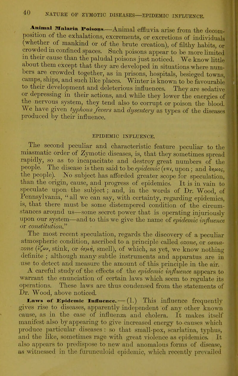 Animal Malaria PoUona—Animal effluvia arise from the decom- position of the exhalations, excrements, or excretions of individuals (whether of mankind or of the brute creation), of fUthy habits, or crowded in confined spaces. Such poisons appear to be more limited m their cause than the paludal poisons just noticed. We know little about them except that they are developed in situations where num- bers are crowded together, as in prisons, hospitals, besieged towns, camps, ships, and such like places. Winter is known to be favourable to their development and deleterious influences. They are sedative or depressing in their actions, and while they lower the energies of the nervous system, they tend also to corrupt or poison the blood. We have given typhous fevers and dysentery as types of the disea<-^ produced by their influence. EPIDEMIC INFLUENCE. The second peculiar and characteristic feature pecvdiar to the miasmatic order of Zymotic diseases, is, that they sometimes sjjread rapidly, so as to incapacitate and destroy great numbers of the people. The disease is then said to be ejndemic (s upon j and 3>j,£toj, the people).^ ]Slo subject has aSbrded greater scope for specidatiou, than the origin, cause, and progress of epidemics. It is in vain to speculate upon the subject; and, in the words of Dr. Wood, ol Pennsylvania,  all we can say, with cei-tainty, regarding epidemics, is, that there must be some distempered condition of the circum- stances around us—some secret power that is operating injuriously upon our system—and to this we give the name of epidemic infimtice or constitviimi. The most recent speculation, regards the discoveiy of a peculiar atmospheric condition, ascribed to a principle called ozone, or osnj«- zone {<>l^uv, stink, or oV^»j, smell), of which, as yet, we know nothing definite ; although many subtle instruments and apparatus are in use to detect and measure the amount of this principle in the air. A careful study of the effects of the epidemic inflnence appears to warrant the enunciation of cei-tain laws which seem to regulate its operations. These laws are thus condensed from the statements of Dr. Wood, above noticed. l^awa of Epificmic Influence. — (1.) Tliis influence frequently gives rise to diseases, apparently independent of any otlier known cause, as in the case of influenza and cholera. It makes itself manifest also by appearing to give increased energy to causes which produce particular diseases : so that small-pox, scarlatina, typhus, and the like, sometimes rage with great violence as epidemics. It also appeal's to ].)redispose to new and anomalous forms of disea.se, as witnessed in the. lurunculoid epidemic, M-hich recently prevailed