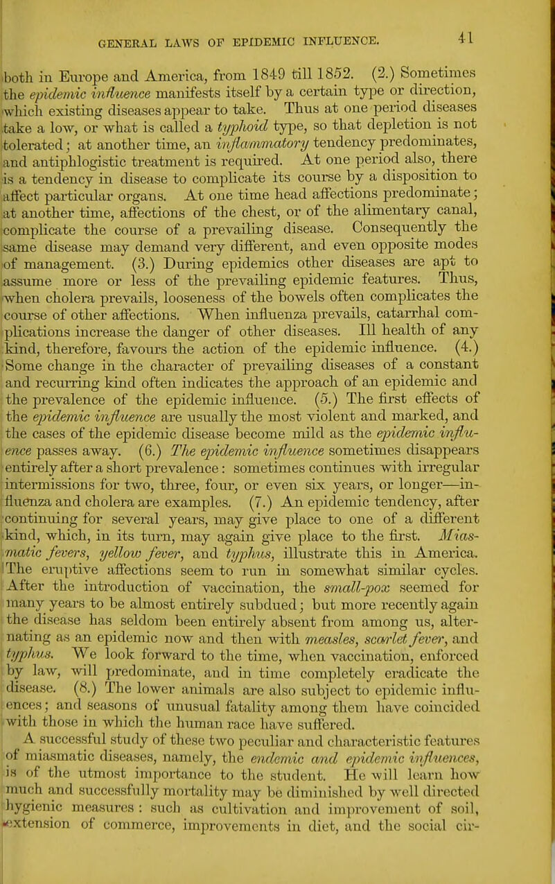 GENERAL LAWS OF EPIDEMIC INFLUENCE. '.both in Europe and America, from 1849 till 1852. (2.) Sometimes tlie epidemic mdtmice manifests itself by a certain type or direction, •which existing diseases appear to take. Thus at one period diseases .take a low, or what is called a tyfhokl type, so that depletion is not tolerated; at another time, an inflammatory tendency predominates, and antiphlogistic treatment is requu-ed. At one period also, there is a tendency in disease to complicate its coui-se by a disposition to alFect particular organs. At one time head affections predominate; at another time, affections of the chest, or of the alimentary canal, complicate the course of a prevailing disease. Consequently the same disease may demand very different, and even opposite modes of management. (3.) During epidemics other diseases are apt to assume more or less of the prevailing epidemic features. Thus, when cholei-a prevails, looseness of the bowels often complicates the course of other affections. When influenza prevails, catarrhal com- plications increase the danger of other diseases. Ill health of any kind, therefore, favours the action of the epidemic influence. (4.) ■Some change in the character of prevailing diseases of a constant and recurring kind often indicates the approach of an epidemic and the prevalence of the epidemic influence. (5.) The first effects of the epidemic influence are tisually the most violent and marked, and the cases of the epidemic disease become mild as the ejndemic influ- \ence passes away. (6.) Tlie epidemic influence sometimes disappears entirely after a short prevalence: sometimes continues with irregular intermissions for two, three, four, or even six years, or longer—in- fluenza and cholera are examples. (7.) An epidemic tendency, after •continuing for several years, may give place to one of a different ■kind, which, in its turn, may again give place to the fii-st. Mias- matic fevers, yellow fever, and typirns, illustrate this in Amei'ica. 'The eruptive affections seem to run in somewhat similar cycles. After the introduction of vaccination, the small-pox seemed for many years to be almost entirely subdued; but more recently again the disease has seldom been entirely absent from among us, alter- nating as an epidemic now and then with mmsles, scarlet feve^; and typhus. We look forward to the time, when vaccination, enforced by law, will predominate, and in time completely eradicate the disease. (8.) The lower animals are also subject to epidemic influ- ences ; and seasons of unusual fatality among them have coincided with those in which the human race have suffered. A successful study of these two peculiar and characteristic features of miasmatic diseases, namely, the endemic and epidemic influences, is of the utmost importance to the student. He will learn how (much and successfidly mortality may be diminished by well directed hygienic measures : such as cultivation and improvement of soil, •extension of commerce, improvements iu diet, and the social cir-