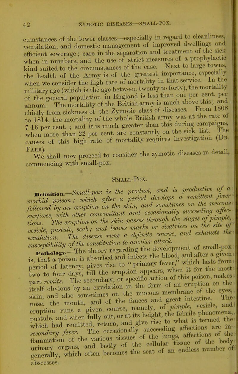 cumstances of the lower classes—especially in regard to cleanliness ventilation, and domestic management of improved dwellings and efficient sewerage; care in the separation and treatment ol the sick when in numbers, and the use of strict measures of a prophylactic kind suited to the circumstances of the case. Next to large towns, the health of the Anny is of the greatest importance, especially when we consider the high rate of mortality in that service. In the military age (which is the age between twenty to forty), the moi-tality of the general population iu England is less than one per cent, per annum The mortality of the British army is much above this; and cliiefly from sickness of the Zymotic class of diseases. From IW6 to 1814, the mortality of the whole Britisli army was at the rate ot 7-16 per cent. ; and it is much greater than this duimg campaigns, when more than 22 per cent, are constantly on the sick bst. ihe causes of this high rate of mortality requires mvestigation (Dr. ^^We shall now proceed to consider the zymotic diseases in detail, commencing with small-pox. Small-Pox. Definition.—SW«-po^ is the product and ^ prodM of a .rXd poison; wlA after a period develops a --^^^ followed by an eruption on the skin, and somettnies on the Zfaces with otlJr concomitant and occasionally mcceedxj affec- tt^ 'Z eruption on the skin passes through the stages of p^mple vMe pmtulefscab; and leaves marks or cicatrices on tw sii^g rikr m d^ease runs a define course, and eaJucusts tl. suscept^iMy of small-.i^x tself obvious by an exudation m tlie fom of an °'' Sin and also sometimes on the mucous membi-aue of the eyM, the month, and of tl>e f-<»VtfC „!° ^5 ie ^ e^piiou vuns a f^-^^-l^'^,Z'^-^U:&x:^r..r^ pustule, and when luUy out, oi at its n<,i„uv, tomed the Uieh had remitted, ^'-^'.^^l^.^Z: '^^^ --^ SmtS/Tf^he^ti^^^^^^^^^ S3;Xh :Mm:: SsSf^an'-less uumW. of abscesses.