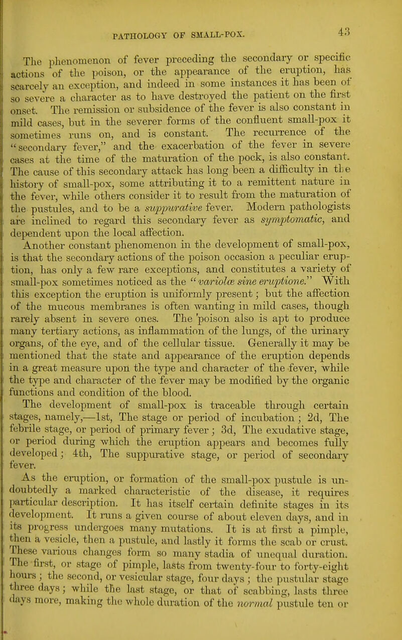 The phenomenon of fever preceding the secondary or specific actions of the poison, or the appearance of the eruption, has scarcely an exception, and indeed in some instances it has been of so severe a chai-acter as to have destroyed the patient on the first onset. The remission or subsidence of the fever is also constant in mild cases, but in the severer forms of the confluent small-pox it sometimes runs on, and is constant. The reciirrence of the secondary fever, and the exacerbation of the fever in severe cases at the time of the maturation of the pock, is also constant. The cause of this secondary attack has long been a difficulty in the history of small-pox, some attributing it to a remittent natui-e in the fever, while others consider it to result from the matui-ation of the pustules, and to be a suppurative fever. Modern pathologists are inclined to regard this secondary fever as symptomatic, and dependent upon the local affection. Another constant phenomenon in the development of small-pox, is that the secondary actions of the poison occasion a peculiar erup- tion, has only a few rare exceptions, and constitutes a variety of small-pox sometimes noticed as the vafiolm sine eru2')tione. With tills exception the eruption is uniformly present; but the affection of the mucous membranes is often Avanting in mild cases, though rarely absent in severe ones. The poison also is apt to produce many tertiaiy actions, as inflammation of the lungs, of the iirinaiy organs, of the eye, and of the cellular tissue. Generally it may be mentioned that the state and appearance of the eruption depends in a great measure upon the type and character of the fever, while the type and chai-acter of the fever may be modified by the organic functions and condition of the blood. The development of small-pox is traceable thi'ough certain stages, namely,—1st, The stage or period of incubation; 2d, The febrile stage, or period of primary fever ; 3d, The exudative stage, or period during which the eiaiption appears and becomes fully developed; 4th, The suppm-ative stage, or period of secondaiy fever. As the eruption, or formation of the small-pox pustule is un- doubtedly a marked characteristic of the disease, it requires particular description. It has itself certain definite stages in its development. It nms a given course of about eleven days, and in its progress undergoes many mutations. It is at first a pimple, then a vesicle, then a pustule, and lastly it forms tlie scab or crust. These various changes form so many stadia of unequal duration. The first, or stage of pimple, lasts from twenty-four to forty-eight hours ; the second, or vesicular stage, four days ; the pustular stage three days; while the last stage, or that of scabbing, lasts tlu-ee days more, making the whole duration of the normal pustule ten or