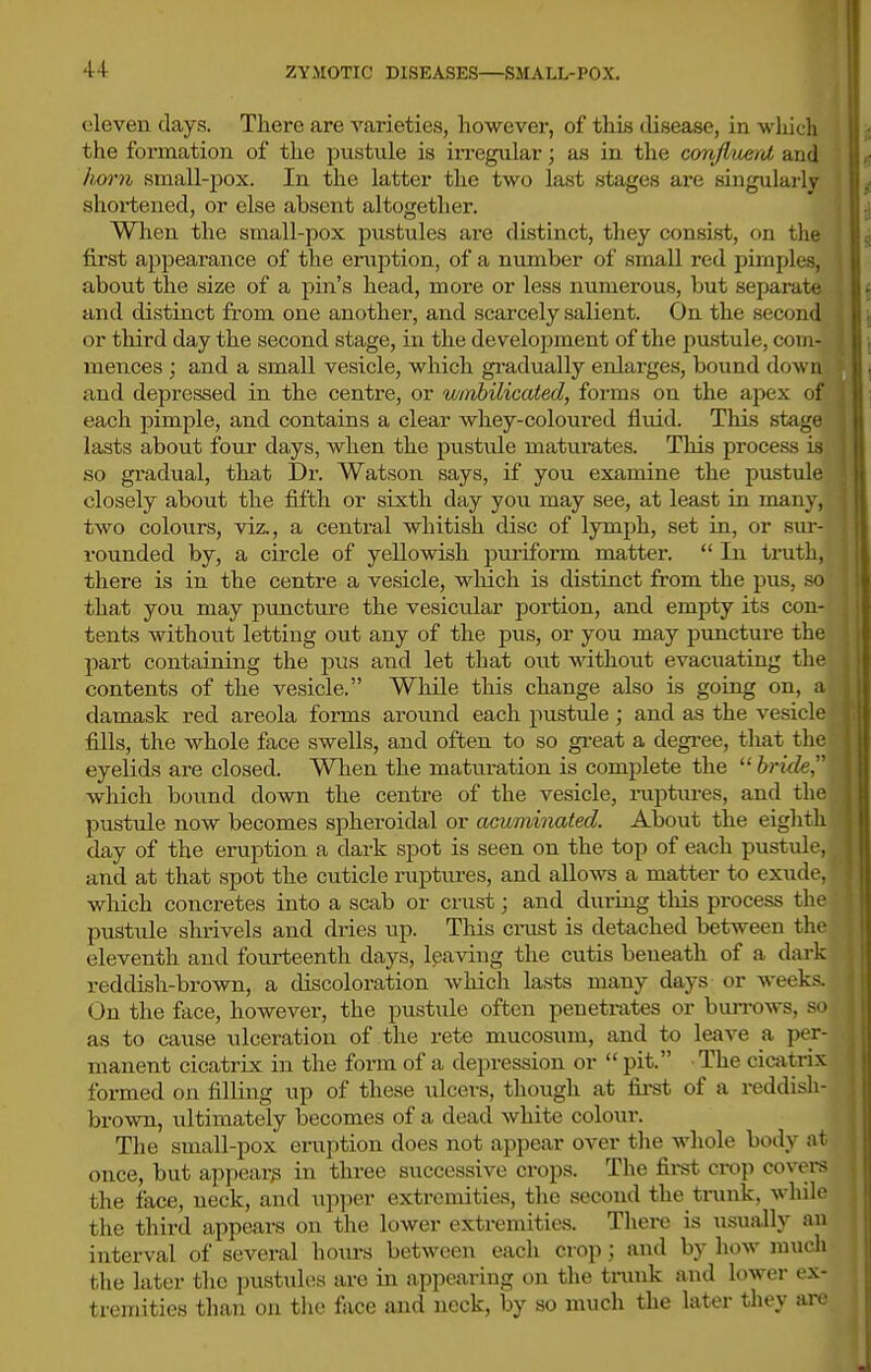 (•leven days. There are varieties, however, of this disease, in wliich the formation of the pustule is irregular; as in the cortfluerrd and hwn small-j)ox. In the latter the two last stages are singularly shortened, or else absent altogether. When the small-pox pustules are distinct, they consist, on the fii'st appearance of the eruption, of a nimiber of small red pimples, about the size of a pin's head, more or less mimerous, but separate and distinct from one another, and scarcely salient. On the second or third day the second stage, in the development of the pustule, com- mences ; and a small vesicle, which gradually enlarges, bound down > and depressed in the centre, or wmhilicated, forms on the apex of j| each pimple, and contains a clear whey-coloured fluid. This stage lasts about four days, when the pustule matumtes. This process is so gi-adual, that Dr. Watson says, if you examine the pustule closely about the fifth or sixth day you may see, at least in many, two colours, viz., a central whitish disc of lymph, set in, or sur- rounded by, a circle of yellowish pui'iform matter.  In truth, there is in the centre a vesicle, wliich is distinct from the pus, so that you may puncture the vesicular portion, and empty its con- tents without letting out any of the j)us, or you may punctiu-e the part containing the pus and let that out without evacuating the contents of the vesicle. While this change also is going on, a damask red areola forms arovmd each pustule; and as the vesicle ; fills, the whole face swells, and often to so great a degi'ee, that the eyelids are closed. When the maturation is complete the  bride, which bound down the centre of the vesicle, raptures, and the pustule now becomes spheroidal or acuminated. About the eighth day of the eruption a dark spot is seen on the top of each pustule, and at that spot the cuticle ruptiu-es, and allows a matter to exude, wliich concretes into a scab or crast; and during tliis process the pustule shrivels and dries up. This cinxst is detached between the eleventh and fourteenth days, leaving the cutis beneath of a dark reddish-brown, a discoloration wliich lasts many days or weeks. On the face, however, the pustule often penetrates or bun-ows, so as to cause ulceration of the rete mucosum, and to leave a per- manent cicatrix in the form of a depression or  pit. The cicatrix formed on filling up of these ulcers, though at fii-st of a reddisli- brown, ultimately becomes of a dead white colour. The small-pox eruption does not appear over the whole body at once, but appear^ in three successive crops. The first crop covei-s the face, neck, and upper extremities, the second the trunk, whilt' the third appears on the lower extremities. There is usually an interval of several hours between each crop ; and by how mucli the later the pustules are in appearing on the trunk and lower ex- tremities than on the face and neck, by so much the later they an