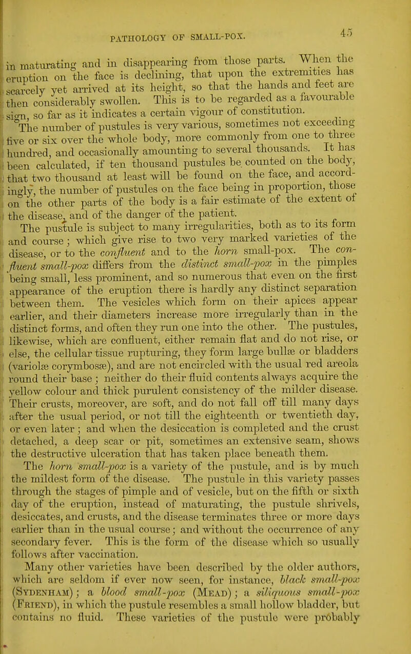 4.) in raatm-ating and in disappearing from tliose parts When the .Tuption on the face is declining, that upon the extremities has sc ucely yet arrived at its height, so that the hands and feet are \hen considerably swollen. This is to be regarded as a favourable si-ni so far as it indicates a certain Angour of constitution. ^^The number of pustules is veiy vai-ious, sometimes not exceeding i\xe or six over the whole body, more commonly from one to three hundi-ed, and occasionally amounting to several thousands. It has been calculated, if ten thousand pustules be. counted on the body, u that two thousand at least wUl be found on the face, and accord- ii in<^ly, the number of pustides on the face being m proportion, those ii on the other parts of the body is a fair estimate of the extent ol i the disease, and of the danger of the patient. The pustule is subject to many irregidarities, both as to its form 1 and course; which give rise to two very marked varieties of the disease, or to the confluent and to the horn small-pox. The con- I- iluent small-pox differs from the distinct small-jjox in the pimples !'r being small, less prominent, and so numerous that even on the first ' app^rance of the emption there is hardly any distinct separation : between them. The vesicles which form on their apices appear it earlier, and their diameters increase more irregularly than in the i distinct forms, and often they run one into the other. The pustules, likcAvise, which are confluent, either remain flat and do not i-ise, or I* else, the cellular tissue rupturing, they form large bullae or bladders I; (variola coiymbosse), and are not enciicled with the usual red areola round their base; neither do their fluid contents always acquire the : yellow colour and thick purulent consistency of the milder disease. : Their crusts, moreover, are soft, and do not fall off till many days after the usual period, or not till the eighteenth or twentieth day, or even later; and when the desiccation is completed and the crust detached, a deep scar or pit, sometimes an extensive seam, shows the destnictive ulceration that has taken place beneath them. The ho7-n small-pox is a variety of the pustule, and is by much the mildest form of the disease. The pustule in this variety passes through the stages of pimple and of vesicle, but on the fifth or sixth day of the eruption, instead of maturating, the pustule slirivels, desiccates, and cinsts, and the disease terminates three or more days earlier than in the usual course; and without the occurrence of any secondaiy fever. This is the form of the disease which so usually follows after vaccination. Many other varieties have been described by the older authors, which are seldom if ever now seen, for instance, black small-pox (Sydenham) ; a blood small-jjox (Mead) ; a siliquous small-pox (Friend), in wh ich the pustule resembles a small hollow bladder, but contains no fluid. These varieties of the pustule were pr6bably