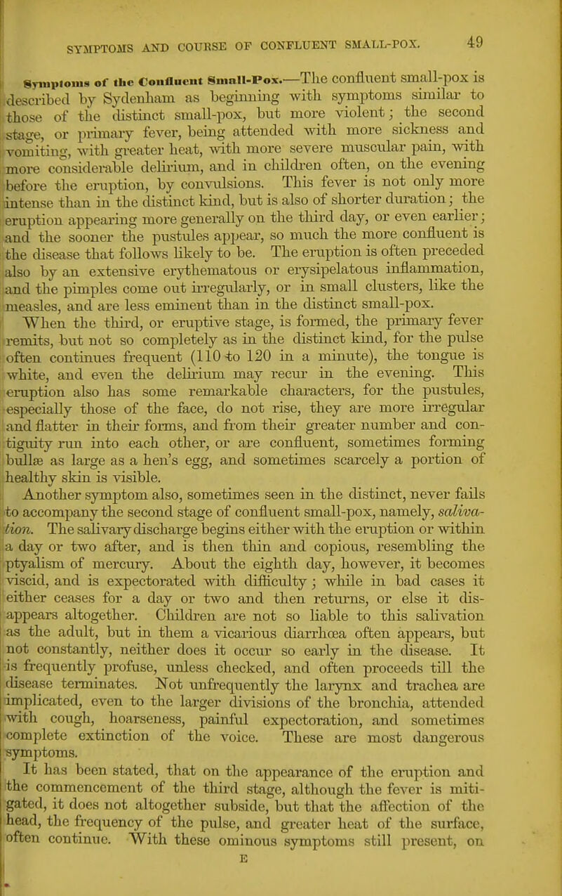 described by Sydenham as beginning with symptoms similar to i those of the distinct small-pox, but more violent; the second staf^e, or primary fever, being attended with more sickness and vomiting, with greater heat, with more severe muscular pain, with i more considei-able deliriiun, and in cliildi-en often, on the evening before the eraption, by comailsions. This fever is not only more intense than in the distinct kind, but is also of shorter duration; the 1 eruption appearing more generally on the third day, or even earlier; and the sooner the pustules appear, so much the more confluent is the disease that follows likely to be. The ei-uption is often preceded also by an extensive eiythematous or erysipelatous inflammation, and the pimples come out irregularly, or in small clusters, like the measles, and are less eminent than in the distinct small-pox. I When the thii-d, or eruptive stage, is formed, the primary fever '•i-emits, but not so completely as in the distinct kind, for the pulse often continues frequent (110 120 in a minute), the tongue is white, and even the delii'ium may recur in the evening. This eruption also has some remarkable characters, for the pustules, ■especially those of the face, do not rise, they are more irregular and flatter in their foims, and fi-om theii- greater number and con- tiguity run into each other, or are confluent, sometimes forming bullse as large as a hen's egg, and sometimes scarcely a portion of healthy skin is visible. 1. Another symptom also, sometimes seen in the distinct, never fails i:'to accompany the second stage of confliient small-pox, namely, saliva- tion. The salivary discharge begins either with the einaption or within a day or two after, and is then thin and copious, resembling the i'ptyalism of mei'cury. About the eighth day, however, it becomes ; viscid, and is expectorated with difticulty; while in bad cases it either ceases for a day or two and then retui-ns, or else it dis- appears altogether. Children are not so liable to this salivation as the adult, but in them a vicarious diarrhoea often appears, but not constantly, neither does it occur so early in the disease. It ■is frequently profuse, imless checked, and often proceeds till the disease terminates. Not unfrequently the larynx and trachea are implicated, even to the larger divisions of the bronchia, attended ■with cough, hoarseness, painful expectoration, and sometimes complete extinction of the voice. These are most dangerous symptoms. It has been stated, that on the appear'ance of the eruption and the commencement of the third stage, although the fever is miti- gated, it does not altogether subside, but that the aflection of the head, the frequency of the pulse, and gi-eater heat of the stuface, often continue. With these ominous symptoms still present, on