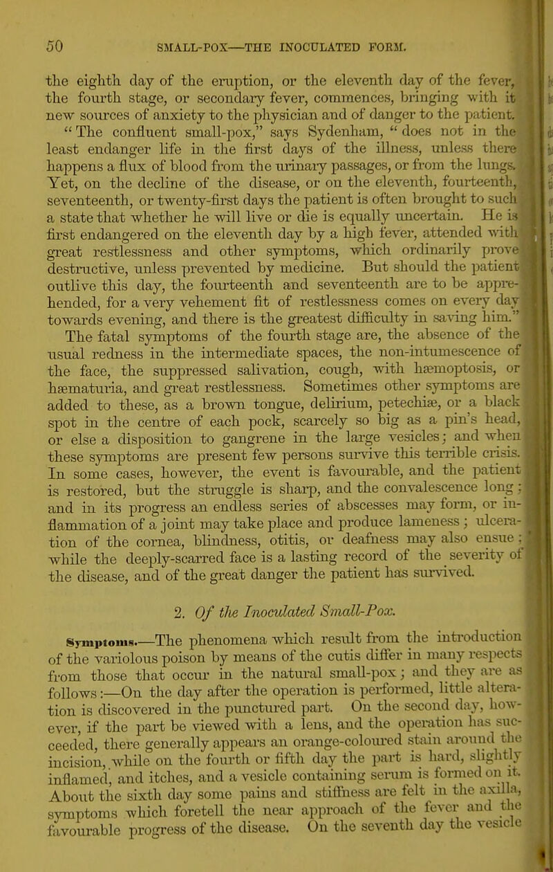tlie eightli day of the eruption, or the eleventh day of the fever, the fourth stage, or secondaiy fever, commences, bi-iuging with it new sources of anxiety to the physician and of danger to the patient.  The confluent small-pox, says Sydenham,  does not in the least endanger life in the first days of the illness, unless there happens a flux of blood from the tirinaiy passages, or from the lungs. Yet, on the decline of the disease, or on the eleventh, fourteenth, seventeenth, or twenty-first days the patient is often brought to such a state that whether he will live or die is equally uncertain. He k first endangered on the eleventh day by a high fever, attended with great restlessness and other symptoms, which ordinarily prove destructive, unless prevented by medicine. But should the patient outlive this day, the fourteenth and seventeenth are to be appre- hended, for a very vehement fit of restlessness comes on every day towards evening, and there is the greatest difficulty in saving him The fatal symptoms of the fourth stage are, the absence of the usual redness in the intermediate spaces, the non-intumescence of the face, the suppressed salivation, cough, with hsemoptosis, or hfematuria, and great restlessness. Sometimes other symptoms are added to these, as a brown tong-ue, deluium, petechia}, or a black spot in the centre of each pock, scarcely so big as a pin's head, or else a disposition to gangrene in the large vesicles; and when these symptoms are present few persons survive this terrible crisis. In some cases, however, the event is favourable, and the patient is restored, but the struggle is sharp, and the convalescence long; and in its progress an endless series of abscesses may form, or in- flammation of a joint may take place and produce lameness; ulcera- tion of the cornea, blindness, otitis, or deafness may also ensue while the deeply-scarred face is a lasting record of the _ severity of the disease, and of the great danger the patient has survived. 2. Of tlie Inocvlated Small-Pox. Symptoms The phenomena Avhich result from the introduction of the variolous poison by means of the cutis difier in many respects from those that occur in the natural small-pox; and they are as follows:—On the day after the operation is performed, little alteni- tion is discovered in the punctured part. On the second day, how- ever, if the part be viewed with a lens, and the operation has suc- ceeded, there generally appears an orange-coloiu-ed stain aroinid thf incision, while on the fourth or fifth day the part is hard, slightl\ inflamed', and itches, and a vesicle containing serum is formed oii it. About the sixth day some pains and stifthess are felt in the axil a. SATnptoms which foretell the near approach of the fever aud _th<' favourable progress of the disease. On the seventh day the vesicle