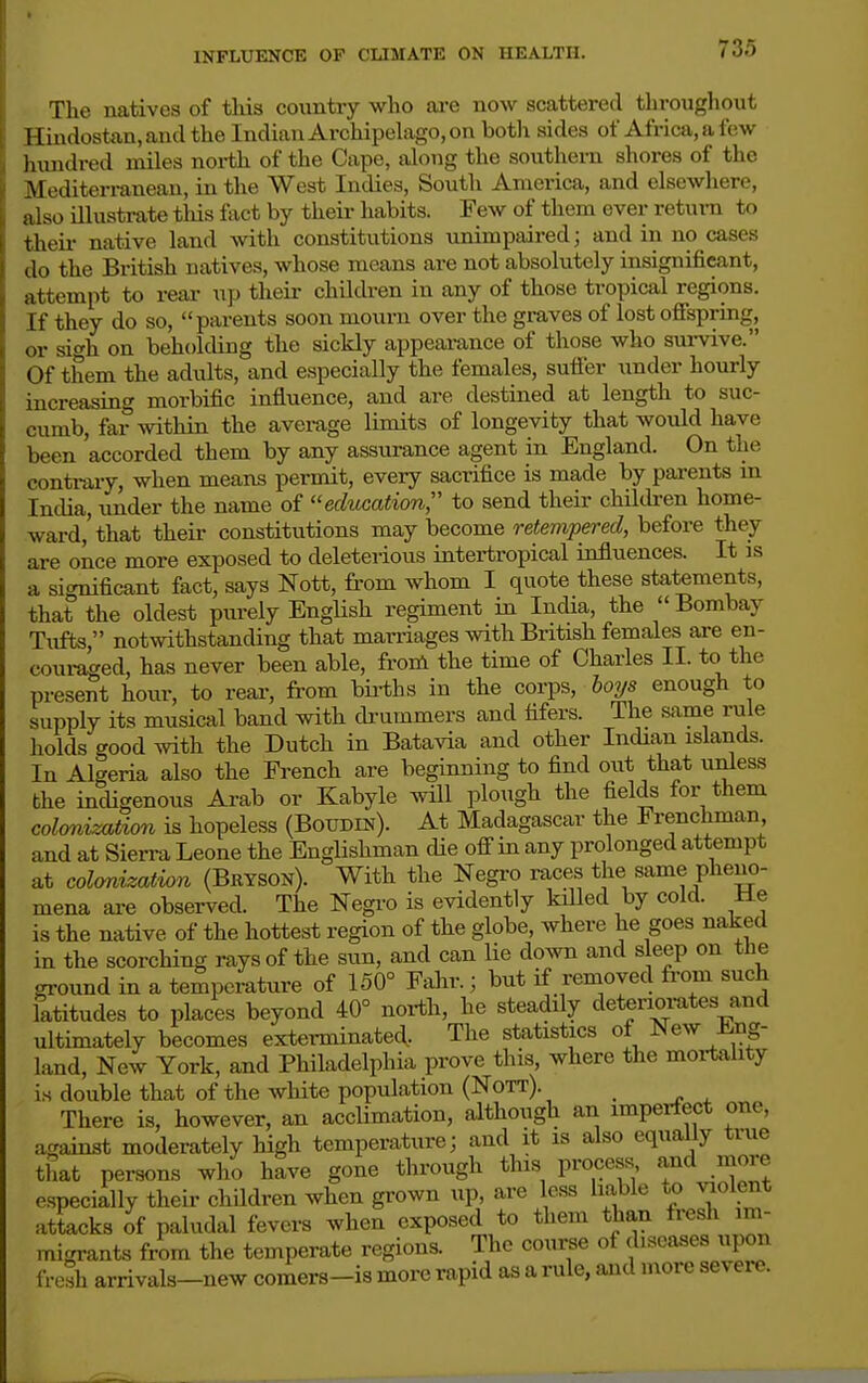 The natives of this country who are now scattered throughout Hindostan, and the Indian Archipehxgo, on both sides of Africa, a few hundred miles north of the Cape, along the southern shores of the Mediterranean, in the West Indies, South America, and elsewhere, also illustrate this fact by their habits. Few of them ever return to theii- native land with constitutions unimpaired; and in no cases do the British natives, whose means are not absolutely insignificant, attempt to reai- up their children in any of those tropical regions. If they do so, parents soon mourn over the graves of lost ofispring, or sigh on beholding the sickly appearance of those who survive. Of them the adults, and especially the females, suffer under hourly increasing morbific influence, and are destined at length to suc- cumb, far within the average limits of longevity that would have been accorded them by any assurance agent in England. On the conti-ary, when means permit, every sacrifice is made by parents m India,under the name of education to send their children home- ward,'that their constitutions may become retempered, before they are once more exposed to deleterious intertropical influences. It is a significant fact, says Nott, from whom I quote these statements, that the oldest purely EngHsh regiment in India, the  Bombay Tufts, notwithstanding that marriages with British females are en- couraged, has never been able, from the time of Charles II. to the present hour, to reai-, from bii-ths in the corps, boys enough to supply its musical band with di-ummers and tifers. The same rule holds good mth the Dutch in Batavia and other Indian islands. In Algeria also the French are beginning to find out that unless the indigenous Arab or Kabyle will plough the fields for them colonization is hopeless (Boudin). At Madagascar the i renchman and at Sien-a Leone the Englishman cUe off in any prolonged attempt at cohrdzation (Bryson). With the Negro races the same pheno- mena are observed. The Negro is evidently killed by cold. He is the native of the hottest region of the globe, where he goes naked in the scorching rays of the sun, and can lie dovm. and sleep on tHe ground in a temperature of 150° Fahr.; but if removed from such latitudes to places beyond 40° north, he steadily deteriorates and ultimately becomes exterminatecl. The statistics of New Eng- land, New York, and Philadelphia prove this where the mortahty is double that of the white population (Nott). _ There is, however, an acclimation, although an imperfect one, against moderately high temperature; and it is also equally true that persons who have gone through this process and more especially their children when grown up, are less liable to violent attacks of paludal fevers when exposed to them than fresh im- migrants from the temperate regions. The course of ^I'^c^^es upon fresh arrivals-new comers-is more rapid as a rule, aaid more severe.