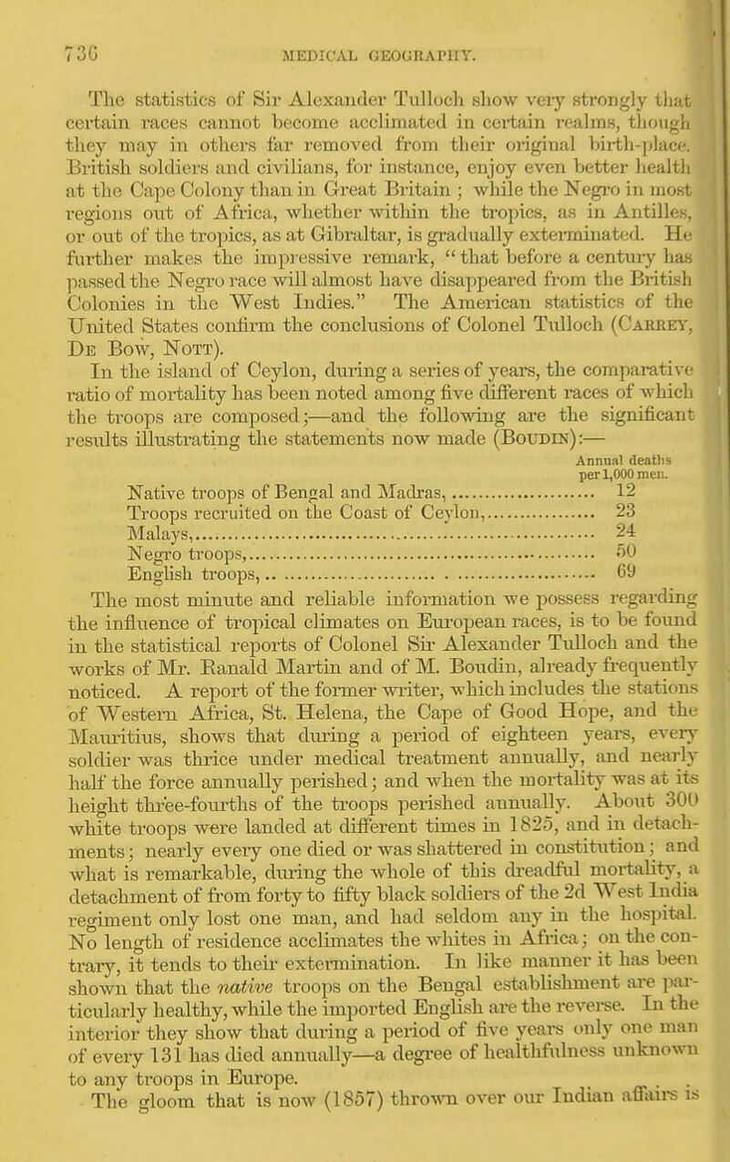 The statistics of Sii- Alexander Tulloch show very strongly that certain races cannot become acclimated in ceitain realms, though they may in others far removed from their original Vjiith-])lac<*. British soldiers and civilians, for instance, enjoy even better health at the Cape Colony than in Great Britain ; while the Negi-o in most regions out of Africa, whether witliin the tropics, as in Antilles, or out of the tropics, as at Gibraltar, is gradually extei-minated. He further makes the impressive remark,  that before a centuiy has ]iassed the Negro i-ace will almost have disappeared from the BritLsh Colonies in the West Indies. The American statistics of the United States confirm the conclusions of Colonel Tulloch (Cahre\', De Bow, Nott). In the island of Ceylon, during a series of years, the comparative ratio of mortality has been noted among five different races of which the troops are composed;—and the following are the significant results illustrating the statements now made (Boudin):— Annnnl deatlis per 1,000 mei:. Native troops of Bengal and Madras, 12 Troops recruited on the Coast of Ceylon, 23 Malays, 24 Negro troops, '^O English troops, 69 The most minute and reliable information we possess regarding the influence of tropical climates on European races, is to be found in the statistical reports of Colonel Sir Alexander TuUoch and the works of Mr. Ranald Martin and of M. Boudin, already frequently noticed. A report of the former writer, which includes the stations of Western Africa, St. Helena, the Cape of Good Hope, and the Mauritius, shows that diu-ing a period of eighteen years, every soldier was thrice under medical treatment annually, and nearly haht' the force annually perished; and when the mortality was at its height three-fourths of the troops perished annually. About 301) white troops were landed at different times in 1825, and in detach- ments ; nearly every one died or was shattered in constitution; and what is remarkable, diu-ing the whole of this di-eadful mortality, a detachment of from forty to fifty black soldiers of the 2d West India regiment only lost one man, and had seldom any in the hospital. No length of residence acclimates the whites in Africa; on the con- trary, it tends to their extermination. In like manner it has been shown that the native troops on the Bengal establishment are jiar- ticularly healthy, while the imported English are the revei-se. In the interior they show that during a period of five years only one man of every 131 has died annually—a degree of healthfulness unknown to any troops in Europe. . The gloom that is now (1857) thrown over our Indian affau-s is