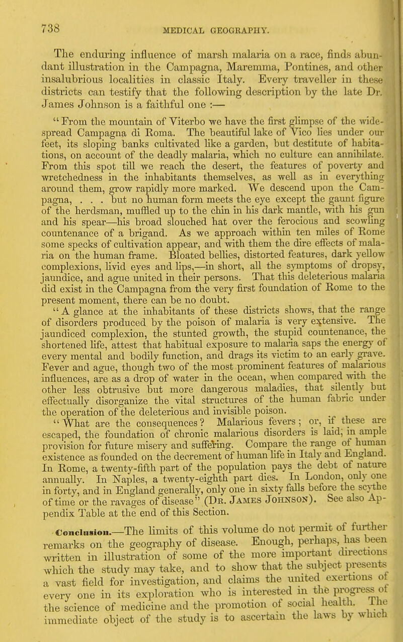 Tlie endui'ing influence of marsli malaria on a mce, finds abun- dant illustration in the Campagna, Maremma, Pontines, and other insalubrious localities in classic Italy. Evei-y tx-aveller in these districts can testify that the following description by the late Dr. Jaraes Johnson is a faithful one :— From the mountain of Viterbo we have the first glimpse of the vnde- spread Campagna di Roma. The beautiful lake of vico hes under our feet, its sloping banks cultivated like a garden, but destitute of habita- tions, on account of the deadly malaria, which no culture can annihilate. From this spot tiU we reach the desert, the features of poverty and wretchedness in the inhabitants themselves, as well as in everj'thing around them, grow rapidly more marked. We descend upon the Cam- pagna, . . . but no human form meets the eye except the gaunt figure of the herdsman, muffled up to the chin in his dark mantle, with his otid and his spear—his broad slouched hat over the ferocious and scowGng countenance of a brigand. As we approach within ten miles of Rome some specks of cultivation appear, and with them the dire efiects of mala- ria on the human frame. Bloated belhes, distorted features, dark yellow complexions, hvid eyes and lips,—m short, all the sjTnptoms of dropsy, jaundice, and ague united in their persons. That this deleterious malaria did exist in the Campagna from the very first foundation of Rome to the present moment, there can be no doubt. A glance at the inhabitants of these districts shows, that the range of disorders produced by the poison of malaria is very e:!ftensive. The jaundiced complexion, the stunted gi-owth, the stupid countenance, the shortened life, attest that habitual exposmre to malaria saps the energy of every mental and bodily function, and drags its victim to an early grave. Fever and ague, though two of the most prominent features of mdarious influences, are as a drop of water in the ocean, when compared with the other less obtrusive but more dangerous maladies, that silently but effectually disorganize the vital structures of the human fabric under the operation of the deleterious and invisible poison. What are the consequences ? Malarious fevers ; or, if these are escaped, the foundation of chronic malarious disorders is laid; m ample provision for future misery and suffering. Compare the range of human existence as founded on the decrement of human hfe m Italy and England. In Rome, a twenty-fifth part of the population pays the debt of nature annually. In Naples, a twenty-eighth part dies. In London, only one in forty, and in England generally, only one in sLxty falls before the scj-the of time or the ravages of disease (Dk. James Johnson). See also Ap- pendix Table at the end of this Section. Conciusiou.—The Hmits of this volume do not permit of further remarks on the geography of disease. Enough, perhaps, has been written in illustration of some of the more impoi-tant directions which the study may take, and to show that the subject presents a vast field for investigation, and claims the umted exertions o every one in its exploration who is interested m thfe progi-ess ol the science of medicine and the promotion of social health, ilie immediate object of the study is to ascertain the laws by wluch