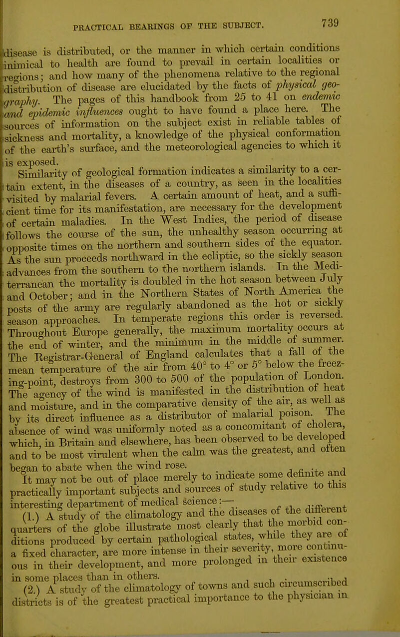 PRACTICAL BEARINGS OP THE SUBJECT. sease is distributed, or the manner in which cei-tain conditions imical to health are found to prevail in certain localities or .'ions; and how many of the phenomena relative to the regional strib\ition of disease are elucidated by the facts of physical geo- ■aphy. The pages of tliis handbook from 25 to 41 on end&imc „,ul epidemic influences ought to have found a place here. The sources of information on the subject exist in reliable tables of sickness and mortaUty, a knowledge of the physical conformation ,,f the eai-th's surface, and the meteorological agencies to which it IS exposed. . ., •i_ . Similai-ity of geological formation indicates a similaiity to a cer- tain extent, in the diseases of a country, as seen in the localities visited by malarial fevei-s. A certain amount of heat, and a suffi- cient time for its manifestation, are necessary for the development of certain maladies. In the West Indies, the penod of disease foUows the coui'se of the sun, the unhealthy season occun-mg at opposite times on the northern and southern sides of the equator. As the sun proceeds northward in the ecliptic, so the sickly season advances from the southern to the northern islands. In the Medi- terranean the mortaUty is doubled in the hot season between July and October; and in the Northern States of North America the posts of the army are regularly abandoned as the hot or sickly season approaches. In temperate regions this order is reversed Throughout Europe generally, the maximum mortahty occui-s at the end of winter, and the minimum in the middle of fummer. The Registrar-General of England calculates that a tail ol the mean temperature of the air from 40° to 4° or 5° below the freez- ing-point, destroys from 300 to 500 of the population of London The agency of the wind is manifested in the distribution of heat and moistiie, and in the comparative density of the an-, as well as by its direct influence as a distributor of malarial poison ilie absence of wind was uniformly noted as a concomitant of cholei-a which, in Britain and elsewhere, has been obsei-ved to be developed and to be most virulent when the calm was the greatest, and often began to abate when the wind rose. . ^ j c -^^ „-nrl It may not be out of place merely to indicate some defimte a,nd practically important subjects and sources of study relative to this interesting depai-tment of medical science:—- (1.) Altudy of the climatology and the diseases of the d^^^;^* quarters of the globe illustrate most clearly that the morbid con- ditions produced by certain pathological states, while they aie of a fixed Character, aVe more intense in their 'Pir^Xtra ous in their development, and more prolonged in their existence in some places than in others. „„a/.v;v>o,q (2 ) A study of the climatology of toAvns and such circumscubed districts is of the greatest practical importance to the physician in