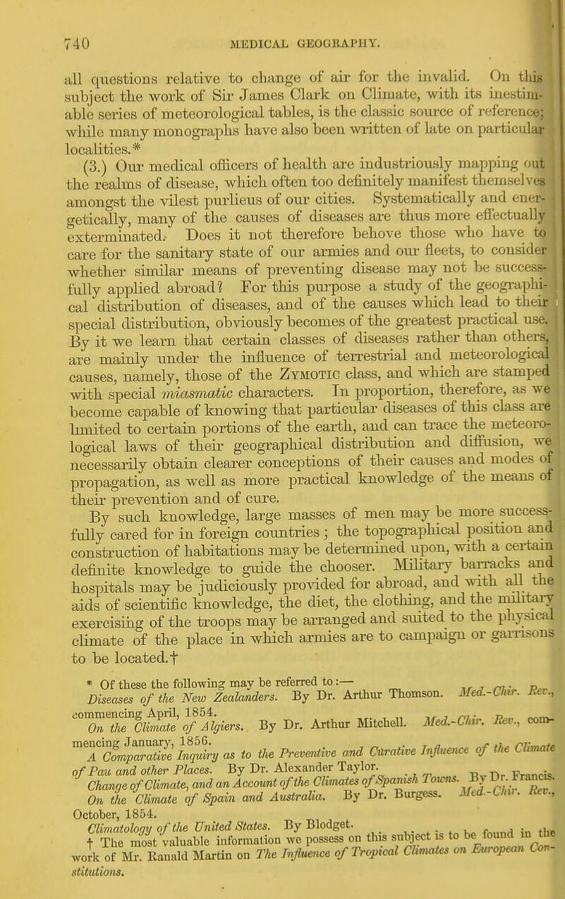 ! all questions relative to change of air for the invalid. On tliig subject the work of Sii- James Clark on Climate, with its inestim- able series of meteorological tables, is the classic source of reference; while many monographs have also been written of late on particular localities.* (3.) Our medical officers of health are industrioxLsly mapping oui^ the realms of disease, which often too definitely manifest themselvef amongst the vilest purlieus of our cities. Systematically and ener getically, many of the causes of diseases are thus more effectually,^ exterminated. Does it not therefore behove those who have to' care for the sanitary state of our armies and oui- fleets, to consider whether similar means of preventing disease may not be success- fully applied abroad? For this purpose a study of the geogi-aphi- cal distribution of diseases, and of the causes which lead to their special distribution, obviously becomes of the gi'eatest practical use. By it we learn that certain classes of diseases rather than others, are mainly under the influence of terrestrial and meteorological causes, namely, those of the Zymotic class, and which are stamped with special miasmatic characters. In propoi-tion, therefore, as we become capable of knowing that particular diseases of this class are limited to certain portions of the earth, and can ti-ace the nieteoro- logical laws of their geographical distribution and diffusion, we necessarily obtain clearer conceptions of their causes and modes of propagation, as well as more practical knowledge of the means of their prevention and of cure. By such knowledge, large masses of men may be more success- fully cared for in foreign countries ; the topogi-aphical position and construction of habitations may be determined upon, with a cei-tam definite knowledge to guide the chooser. MUitaiy baiTaxjks and hospitals may be judiciously pro^dded for abroad, and with all the aids of scientific knowledge, the diet, the clothing, and the militaiy exercising of the troops may be an-anged and suited to the physical climate of the place in which ai-mies are to campaign or gaiTisons to be located, t * Of these the following may be referred to:— Diseases of the New Zealanders. By Dr. Arthur Thomson. Med.-CJnr. Bci., 'ZTZ'^i£t?%iers. By Dr. Arthur MitcheU. Med.-air. Be.., cor^ ™T&?a34tt, as to the Preventive and CnraHve Injluence of the CUmaU ofPau and other Places. By Dr. Alexander Taylor Fmnri-L ^ Change of Climate, and an Account of the Climates ofSpamsh Towns. By ^r. France On the Climate of Spain and Australia. By Dr. Burgess. Med -Chv. Rev., October, 1854. Climatology of the United States. By Blodget. . • h„ fn„n^ in the t The most valuable information we possess on this subject is to be found m the work of MrKanald Martin on The Influence of Tropical Climates on European Con- slilutions.