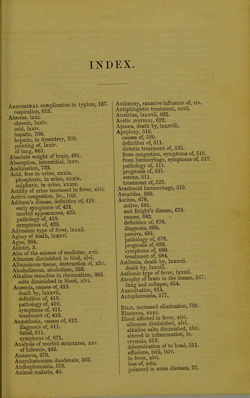 INDEX. Abdominal complication in typhus, 137. respiration, 613. Abscess, Ixxi. _ chronic, Ixxiv. cold, Ixxiv. hepatic, 706. hepatic, in dysentery, 209. pointing of, Ixxiv. of lung, 660. Absolute weight of brain, 481. Absorption, interstitial, Ixxv. Acclimation, 733. Acid, free in urine, xxxix. phosphoric, in urine, xxxix. sulphuric, in urine, xxxix. Acidity of urine increased in fever, xlvi. Active congestion, liv., Iviii. Addison's disease, definition of, 419. early symptoms of, 421. moroid appearances, 423. pathology of, 419. symptoms of, 423. Adynamic type of fever, Ixxxii. Agony of death, Ixxxvi. Ague, 264. Aidoici, 3. Aim of the science of medicme, xvii. Albumen diminished in blod, xlvi. Albuminous tissue, destruction of, xliv. Alcoholismus, alcoholism, 333. Alkaline remedies in rheumatism, 395. salts diminished in blood, xlvi. Anaemia, causes of, 413. death by, Ixxxvii. definition of 410. pathology of, 410. symptoms of, 411. treatment of, 413. Ana;sthesia, causes of, 612. diagnosis of, 611. facial, 611. symptoms of, 671. Analysis of morbid structures, xxv. of tubercle, 446, Anasarca, 679. Anoyclostomum duodenale, 362. Androphomania, 676. Animal malaria, 40. Antimonyj sanative influence of, civ. Antiphlogistic treatment, xcvii. Anxietas, Ixxxvii, 625. Aortic murmur, 622. Apnoea, death by, Ixxxviii. Apoplexy, 510. causes of, 520. definition of, 511. dietetic treatment of, 525. from congestion, symptoms of, 515. fVom haemorrhage, symptoms of, 517. pathology of, 611. prognosis of, 521. serous, 511. treatment of, 523. Arachnoid hsemorrhage, 519. Ascarides, 360. Ascites, 678. active, 681. and Bright's disease, 679. causes, 682. definition of, 678. cdagnosis, 683. passive, 681. pathology of, 678. prognosis of, 683. symptoms of, 680. treatment of, 684. Asthenia, death b^, Ixxxvii. death by, Ixxxiii. Asthenic type of fever, Ixxxii. Atrophy of Drain in the insane, 50/. lung and collapse, 654. Ausci3tation, 614. Autophomania, 577. Bile, increased elunination, 709. Blastema, xxxv. Blood affected in fever, xhn. albumen diminished, xlvi. alkaline salts diminished, xlvi. altered in inflammation, Iv. crystals, 513. determination of to head, 511. effusions, Ixiii, Ixiv. in fever, xlvi. loss of, xcLx. poisoned m some diseases, U.