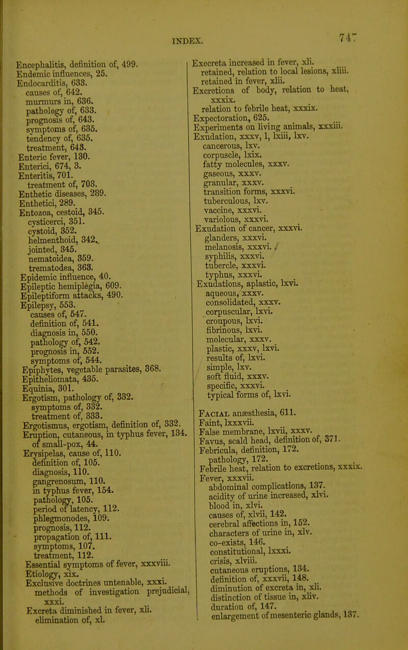 74: I'.ncephalitis, definition of, 499. Endemic influences, 25. Endocarditis, 633. causes of, 642. murmurs in, 636. pathology of, 633. prognosis of, 643. symptoms of, 635. tendency of, 635. treatment, 643. Enteric fever, 130. Enterici, 674, 3. Enteritis, 701. treatment of, 703. Enthetic diseases, 289. Enthetici, 289. Entozoa, cestoid, 345. cysticerci, 351. cystoid, 352. helmenthoid, 342.. jointed, 345. nematoidea, 359. trematodea, 363. Epidemic influence, 40. Epileptic hemiplegia, 609. Epileptiform attacks, 490. Epilepsy, 553. causes of, 547. definition of, 541. diagnosis in, 550. pathology of, 542. prognosis in, 652. sjonptoms of, 544. Epiphytes, vegetable parasites, 368. Epitheliomata, 435. Equinia, 301. Ergotism, pathology of, 332. symptoms of, 332. treatment of, 333. Ergotismus, ergotism, definition of, 332. Eruption, cutaneous, in typhus fever, 134. 01 small-pox, 44. Erysipelas, cause of, 110. defuiition of, 105. diagnosis, 110. gangrenosum, 110. m typhus fever, 164. patholofflr, 105. period of latency, 112. phlegmonodes, 109. prognosis, 112. propagation of, 111. symptoms, 107. treatment, 112. Essential symptoms of fever, xxxviii. Etiology, xix. Exclusive doctrines untenable, xxxi. methods of investigation prejudicial, xxxi. Excreta diminished in fever, xli. elimination of, xl. Exocreta increased in fever, xli. retained, relation to local lesions, xliii. retained in fever, xlii. Excretions of body, relation to heat, xxxix. relation to febrile heat, xxxix. Expectoration, 625. Experiments on living animals, xxxiii. Exudation, xxxv, 1, Ixiii, Ixv. cancerous, Ixv. corpuscle, Isix. fatty molecules, xxxv. gaseous, xxxv. granular, xxxv. transition forms, xxxvi. tuberculous, Ism. vaccine, xxxvi. variolous, xxxvi. Exudation of cancer, xxxvi. glanders, xxxvi. melanosis, xxxvi. / syphilis, xxxvi. tubercle, xxxvi. typhus, xxxvi. Exudations, aplastic, Ixvi. aqueous, xxxv. consolidated, xxxv. corpuscular, Ixvi. croupous, Ixvi. fibrinous, Ixvi. molecular, xxxv. plastic, xxxv, Ixvi. results of, Ixvi. simple, Ixv. soft fluid, xxxv. specific, xxxvi. typical forms of, Ixvi. Facial anaesthesia, 611. Faint, Ixxxvii. False membrane, Ixvii, xxxv. Favus, scald head, definition of, 371. Febricula, definition, 172. pathology, 172. Febrile heat, relation to excretions, xxxix. Fever, xxxvii. abdominal complications, 137. acidity of urine increased, xlvi. Ijlood in, xlvi._ causes of, xlvii, 142, cerebral afiections in, 162. characters of urine in, xlv. co-exists, 146. constitutional, Ixxxi. crisis, xlviii. cutaneous eruptions, 134. definition of, xxxvii, 148. diminution of excreta in, xli. distinction of tissue in, xliv. duration of, 147. enlargement of mesenteric glands, 137.