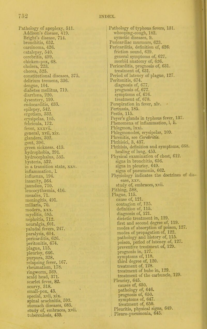 Pathology of apoplexy, 511. Addison's disease, 419. Bright's disease, 714. bronchitis, 652. carcinoma, 426. catalepsy, 540. cerebntis, 499. chicken-pox, 68. cholera, 223. chorea, 525. constitutional diseases, 375. delirium tremens, 336. dengue, 104. diabetes mellitus, 719. dian-lia3a, 220. dysentery, 199. endocarditis, 633. epilepsy, 542. ergotism, 332. erysipelas, 105. febricula, 172. fever, xxxvii. general, xvii, xix. glanders, 302. gout, 390. green sicloiess, 413. hydrophobia, 291. hydroceplialus, 555. hysteria, 532. in a transition state, xxv. inflammation, 1. influenza, 194. insanity, 564. jaundice, 710. leucocytha3mia, 416. measles, 71. meningitis, 491. miliaria, 70. modern, xxx. myelitis, 595. nephritis, 712. neuralgia, 601. paludal fevers, 247. paralysis, 604. pericarditis, 626. peritonitis, 674. plague, 115. plem-isy, 646. purpura, 328. relapsing fever, 167. rheumatism, 178. ringworm, 369. scald head, 371. scarlet fever, 82. scurvy, 318. small-pox, 43. special, xvii, xix. spinal arachnitis, 593. stomach diseases, 685. study of, embraces, xvii. tuberculosis, 439. Pathology of typhous fevers, 131. whooping-cough, 182. zymotic diseases, 9. Pericardiac murmurs, 623. Pericarditis, definition of, 626. friction sound, 629. general symptoms of, 627. morbid anatomy of, 626. Pericarditis, prognosis of, 631. treatment of, 631. Period of latency of plague, 127. Peritonitis, 674. diagnosis of, 677. prognosis of, 677. symptoms of, 676. treatment of, 678. Perspiration in fever, xlv. - Pertussis, 185, Pestis, 115. Peyer's glands in typhous fever, 137. Phenomena of inflammation, 1, IL Phlegmon, Ixxi. Phlegmonodes, ei7sipelas, 109. Phrenitis, see Cerebritis. Phthisici, 3, 437. Phthisis, definition and symptoms, 66t>. healing of lung, 453. Physical examination of chest, 612. signs in bronchitis, 656. signs in pleurisy, 649. signs of pneumonia, 662. Physiology indicates the doctrines of dis- ease, xxv. study of, embraces, xvii. Pithing, 588, Plague, 115. cause of, 121. contagion of, 125. definition of, 115. diagnosis of, 121. dietetic treatment in, 129. first and second degree of, 119. modes of absorption of poison, 127. modes of propagation of, 122. patholog)' and history of, 115. _ poison, period of Latency of, 12 preventive treatment ot, 129. prognosis in, 127. sjTnptoms of, 118. I third degree of, 120. I treatment of, 128. treatment of bubo in, 129. 1 treatment of the carbuncle, 129. Pleurisy, 645. I causes of, 660. patholo^ of, 646. prognosis of, 650. symptoms of, 647. treatment of, 650. Pleuritis, physical signs, 649. I Plem-0-iMieumoni.a, 646.