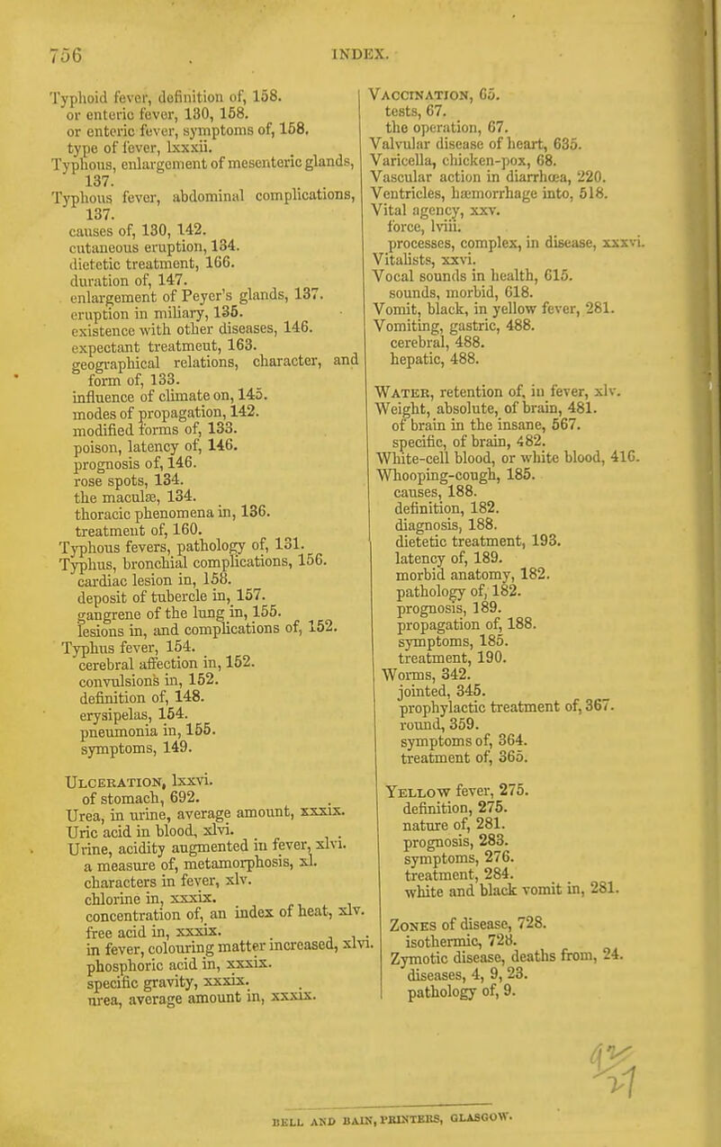 Typhoid fever, dofinition of, 158. or enteric fever, 130, 158. or enteric fever, symptoms of, 168, type of fever, Ixxxii. Typhous, enhirgcment of mesenteric glands, 137. Typhous fever, abdominal complications, 137. causes of, 130, U2. cutaueovis eruption, 134. dietetic treatment, 166. duration of, 147. enhirgement of Peyer's glands, 137. eruption in miliary, 135. existence with other diseases, 146. expectant treatment, 163. geographical relations, character, and form of, 133. uifluence of climate on, 145. modes of propagation, 142. modified forms of, 133. poison, latency of, 146. prognosis of, 146. rose spots, 134. the maculiB, 134. thoracic phenomena in, 136. treatment of, 160. Typhous fevers, pathology of, 131. Typhus, bronchial complications, 156. cardiac lesion in, 158. deposit of tubercle in, 157. gangrene of the lung in, 155. lesions in, and complications of, 152. Typhus fever, 154. cerebral aiTection in, 152. convulsions in, 152. definition of, 148. erysipelas, 154. pneumonia in, 155. symptoms, 149. Ulceration, Ixxvi. of stomacb, 692. Urea, in urine, average amount, xxxix. Uric acid in blood, xlvi. Utine, acidity augmented m fever, slvi. a measure of, metamorphosis, 5.1. characters in fever, xlv. chlorine in, xxxix. concentration of, an index of heat, slv free acid in, xxxix. _ m fever, colouring matter mcreased, xli phosphoric acid in, xsxis. specific gravity, xxxix. nrea, average amount in, xxxix. VAOCtNATION, 65, tests, 67. the operation, 67. Valvular disease of heart, 635. Varicella, chicken-pox, 68. Vascular action in diarrhoea, 220. Ventricles, hajmorrhage into, 518. Vital agency, xxv. force, Iviii. processes, complex, in disease, xxxvi. Vitalists, xxvi. Vocal sounds in health, 615. sounds, morbid, 618. Vomit, black, in yellow fever, 281. Vomiting, gastric, 488. cerebral, 488. hepatic, 488. Water, retention of, iu fever, xlv. Weight, absolute, of brain, 481. of brain in the insane, 567. specific, of brain, 482. White-cell blood, or white blood, 416. Whooping-cough, 185. causes, 188. definition, 182. diagnosis, 188. dietetic treatment, 193. latency of, 189. morbid anatomy, 182. pathology of, 182. prognosis, 189. propagation of, 188. symptoms, 185. treatment, 190. Worms, 342. jointed, 345. prophylactic treatment of, 367. roimd, 359. symptoms of, 364. treatment of, 365. Yellow fever, 275. definition, 275. nature of, 281. prognosis, 283. symptoms, 276. treatment, 284. white and black vomit in, 281. Zonks of disease, 728. isothennic, 728. Zymotic disease, deaths firom, 24. diseases, 4, 9, 23. pathology of, 9. BELL AKD BAIH, rBIHTBKS, GLASGOW.