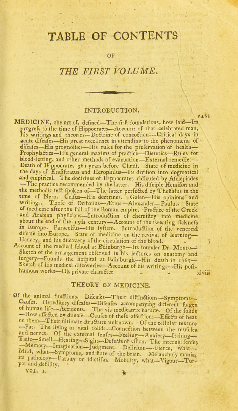 TABLE OF CONTENTS OF THE FIRST VOLUME, INTRODUCTION. MEDICINE, the art of, defined—The firft foundations, how laid—Its progrefs to the time of Hippocrates—Account of that celebrated man, his writings and theories—Doftrine of concoftion—Critical days in acute difeafes—His great excellence in attending to the phenomena of difeafes—His prognoftics—His rules for the prefervation of health—- Prophyladtics—His general maxims of prafilice—Dietetics—Rules for blood-letting, and other methods of evacuation—External remedies- Death of Hippocrates 361 years before Chrift. .State of medicine in the days of Erafiftratus and Herophilus—Its divifion into dogmatical and empirical. The doftrines of Hippocrates ridiculed by Afclepiades —The pra6lice recommended by the latter. His difciple Hemifon and ' the methodic fe£t fpoken of—The latter perfefted by Theflalus in the time of Nero. Celfus—His dcftrines. Galen—His opinions and writings. Thofe of Oribafius—iEtius—^Alexander—Paulus. Statt of medicine after the fall of the Roman empire. Praftice of the Greek and Arabian pTiyficians—Introdudtion of chemiftry into medicine about the end of the 15th century—Account of the fweating ficknefs in Europe. Paracelfus—His fyftem. Introduftion of the venereal difeafe into Europe, State of medicine on the revival of learning- Harvey, and his difcovery of the circulation of the blood. - i Account of the medical fchool at Edinburgh—Its founder Dr. Monro-i Sketch of the arrangement obfferved in his leftures on anatomy and furgery—Founds the hofpital at Edinburgh—His death in 1767— Sketch of his medical difcoveries—Account of his writings—His poft- humous works—His private charafter _ . xlviii THEORY OF MEDICINE. Of the animal funftions. Difeafes—Their diftinftions—Symptoms— Caufes. Hereditary difeafes—Difeafes accompanyi'ng different ftages of human life—Accidents. The vis medicatrix hatura. Of the folids —How affefted by difeafe-Caufes of thefe affeftions—Effcfts of heat on them—Their ultimate ftrufture unknown. Of the cellular texture —^at. The living or vital folids—Conneaion between the mufclcs- and nerves. Of the exterjial fenfes—Feeling—Anxiety—Itching-, iafte-bmell—Hearing—Sight-Dcfcftsof vilion. The internal fenfes —Memory—Imagination—Judgment. Delirium—Fierce, what— iViUd, what—Symptoms, and flatc of the brain. Melancholy mania, Ks pathologv—Fatuity or idiotifm. Mobility, what—Vieour—Tor. por and debility, • . VOL. I, ^