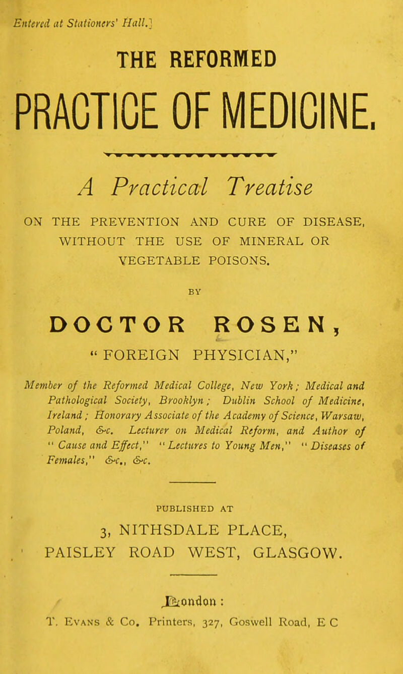Entered at Stationers' Hall.] THE REFORMED PRACTICE OF MEDICINE, A Practical Treatise ON THE PREVENTION AND CURE OF DISEASE, WITHOUT THE USE OF MINERAL OR VEGETABLE POISONS. BY DOCTOR ROSEN,  FOREIGN PHYSICIAN, Member of the Reformed Medical College, New York; Medical and Pathological Society, Brooklyn; Dublin School of Medicine, Ireland; Honorary Associate of the Academy of Science, Warsaw, Poland, &'C. Lecturer on Medical Reform, and Author of  Cause and Effect,  Lectures to Young Men,  Diseases of Females, &-c,, &'C. PUBLISHED AT 3, NITHSDALE PLACE, PAISLEY ROAD WEST, GLASGOW. T. Es'ANS & Co. Printers, 327, Goswell Road, E C