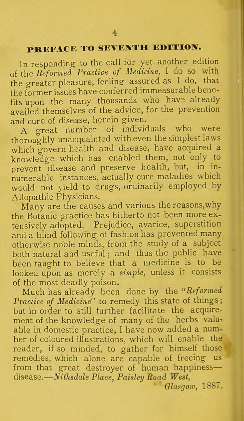 4: PREFACE TO SEVENTH EDITION. In responding to the call for yet another edition of the Beformed Practice of Medicine, I do so with the greater pleasure, feeling assured as I do, that the former issues have conferred immeasurable bene- fits upon the many thousands who havs already availed themselves of the advice, for the prevention and cure of disease, herein given. A great number of individuals who were thoroughly unacquainted with even the simplest laws which govern health and disease, have acquired a knowledge which has enabled them, not only to prevent disease and preserve health, but, in in- numerable instances, actually cure maladies which would not >ield to drugs, ordinarily employed by Allopathic Physicians. Many are the causes and various the reasons.why the Botanic practice has hitherto not been more ex- tensively adopted. Prejudice, avarice, superstition and a blind following of fashion has prevented many otherwise noble minds, from the study of a subject both natural and useful; and thus the public have  been taught to believe that a medicine is to be looked upon as merely a simple, unless it consists of the most deadly poison. Much has already been done by the Reformed Prac/ice of Medicine to remedy this state of things; but in order to still further facilitate the acquire- ment of the knowledge of many of the herbs valu- able in domestic practice, I have now added a num- ber of coloured illustrations, which will enable the reader, if so minded, to gather for himself those remedies, which alone are capable of freeing us from that great destroyer of human happiness— disease.—yithsdale Place, Paisley Road West, ' Glasgow, 1887.